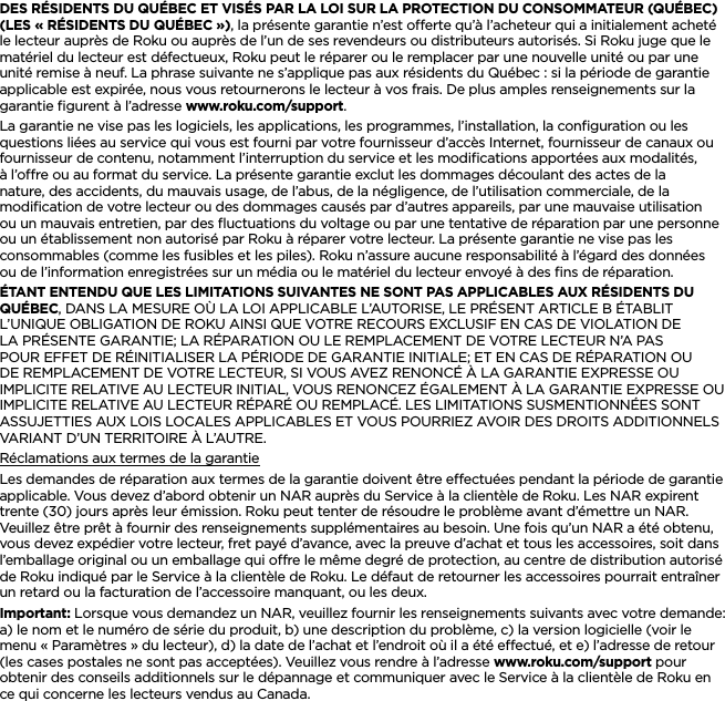 FRANÇAISDES RÉSIDENTS DU QUÉBEC ET VISÉS PAR LA LOI SUR LA PROTECTION DU CONSOMMATEUR (QUÉBEC) (LES « RÉSIDENTS DU QUÉBEC »), la présente garantie n’est oerte qu’à l’acheteur qui a initialement acheté le lecteur auprès de Roku ou auprès de l’un de ses revendeurs ou distributeurs autorisés. Si Roku juge que le matériel du lecteur est défectueux, Roku peut le réparer ou le remplacer par une nouvelle unité ou par une unité remise à neuf. La phrase suivante ne s’applique pas aux résidents du Québec : si la période de garantie applicable est expirée, nous vous retournerons le lecteur à vos frais. De plus amples renseignements sur la garantie ﬁgurent à l’adresse www.roku.com/support.La garantie ne vise pas les logiciels, les applications, les programmes, l’installation, la conﬁguration ou les questions liées au service qui vous est fourni par votre fournisseur d’accès Internet, fournisseur de canaux ou fournisseur de contenu, notamment l’interruption du service et les modiﬁcations apportées aux modalités, à l’ore ou au format du service. La présente garantie exclut les dommages découlant des actes de la nature, des accidents, du mauvais usage, de l’abus, de la négligence, de l’utilisation commerciale, de la modiﬁcation de votre lecteur ou des dommages causés par d’autres appareils, par une mauvaise utilisation ou un mauvais entretien, par des ﬂuctuations du voltage ou par une tentative de réparation par une personne ou un établissement non autorisé par Roku à réparer votre lecteur. La présente garantie ne vise pas les consommables (comme les fusibles et les piles). Roku n’assure aucune responsabilité à l’égard des données ou de l’information enregistrées sur un média ou le matériel du lecteur envoyé à des ﬁns de réparation.ÉTANT ENTENDU QUE LES LIMITATIONS SUIVANTES NE SONT PAS APPLICABLES AUX RÉSIDENTS DU QUÉBEC, DANS LA MESURE OÙ LA LOI APPLICABLE L’AUTORISE, LE PRÉSENT ARTICLE B ÉTABLIT L’UNIQUE OBLIGATION DE ROKU AINSI QUE VOTRE RECOURS EXCLUSIF EN CAS DE VIOLATION DE LA PRÉSENTE GARANTIE; LA RÉPARATION OU LE REMPLACEMENT DE VOTRE LECTEUR N’A PAS POUR EFFET DE RÉINITIALISER LA PÉRIODE DE GARANTIE INITIALE; ET EN CAS DE RÉPARATION OU DE REMPLACEMENT DE VOTRE LECTEUR, SI VOUS AVEZ RENONCÉ À LA GARANTIE EXPRESSE OU IMPLICITE RELATIVE AU LECTEUR INITIAL, VOUS RENONCEZ ÉGALEMENT À LA GARANTIE EXPRESSE OU IMPLICITE RELATIVE AU LECTEUR RÉPARÉ OU REMPLACÉ. LES LIMITATIONS SUSMENTIONNÉES SONT ASSUJETTIES AUX LOIS LOCALES APPLICABLES ET VOUS POURRIEZ AVOIR DES DROITS ADDITIONNELS VARIANT D’UN TERRITOIRE À L’AUTRE.Réclamations aux termes de la garantieLes demandes de réparation aux termes de la garantie doivent être eectuées pendant la période de garantie applicable. Vous devez d’abord obtenir un NAR auprès du Service à la clientèle de Roku. Les NAR expirent trente (30) jours après leur émission. Roku peut tenter de résoudre le problème avant d’émettre un NAR. Veuillez être prêt à fournir des renseignements supplémentaires au besoin. Une fois qu’un NAR a été obtenu, vous devez expédier votre lecteur, fret payé d’avance, avec la preuve d’achat et tous les accessoires, soit dans l’emballage original ou un emballage qui ore le même degré de protection, au centre de distribution autorisé de Roku indiqué par le Service à la clientèle de Roku. Le défaut de retourner les accessoires pourrait entraîner un retard ou la facturation de l’accessoire manquant, ou les deux.Important: Lorsque vous demandez un NAR, veuillez fournir les renseignements suivants avec votre demande: a) le nom et le numéro de série du produit, b) une description du problème, c) la version logicielle (voir le menu « Paramètres » du lecteur), d) la date de l’achat et l’endroit où il a été eectué, et e) l’adresse de retour (les cases postales ne sont pas acceptées). Veuillez vous rendre à l’adresse www.roku.com/support pour obtenir des conseils additionnels sur le dépannage et communiquer avec le Service à la clientèle de Roku en ce qui concerne les lecteurs vendus au Canada.