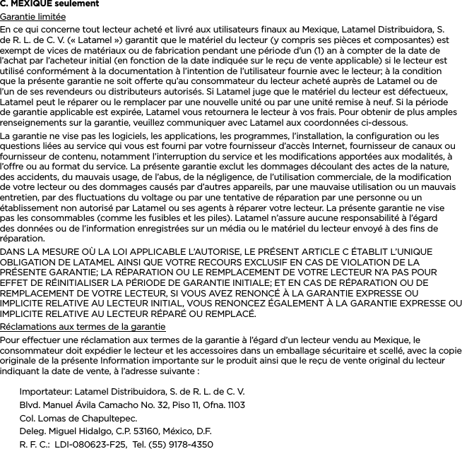 FRANÇAISC. MEXIQUE seulementGarantie limitéeEn ce qui concerne tout lecteur acheté et livré aux utilisateurs ﬁnaux au Mexique, Latamel Distribuidora, S. de R. L. de C. V. (« Latamel ») garantit que le matériel du lecteur (y compris ses pièces et composantes) est exempt de vices de matériaux ou de fabrication pendant une période d’un (1) an à compter de la date de l’achat par l’acheteur initial (en fonction de la date indiquée sur le reçu de vente applicable) si le lecteur est utilisé conformément à la documentation à l’intention de l’utilisateur fournie avec le lecteur; à la condition que la présente garantie ne soit oerte qu’au consommateur du lecteur acheté auprès de Latamel ou de l’un de ses revendeurs ou distributeurs autorisés. Si Latamel juge que le matériel du lecteur est défectueux, Latamel peut le réparer ou le remplacer par une nouvelle unité ou par une unité remise à neuf. Si la période de garantie applicable est expirée, Latamel vous retournera le lecteur à vos frais. Pour obtenir de plus amples renseignements sur la garantie, veuillez communiquer avec Latamel aux coordonnées ci-dessous.La garantie ne vise pas les logiciels, les applications, les programmes, l’installation, la conﬁguration ou les questions liées au service qui vous est fourni par votre fournisseur d’accès Internet, fournisseur de canaux ou fournisseur de contenu, notamment l’interruption du service et les modiﬁcations apportées aux modalités, à l’ore ou au format du service. La présente garantie exclut les dommages découlant des actes de la nature, des accidents, du mauvais usage, de l’abus, de la négligence, de l’utilisation commerciale, de la modiﬁcation de votre lecteur ou des dommages causés par d’autres appareils, par une mauvaise utilisation ou un mauvais entretien, par des ﬂuctuations du voltage ou par une tentative de réparation par une personne ou un établissement non autorisé par Latamel ou ses agents à réparer votre lecteur. La présente garantie ne vise pas les consommables (comme les fusibles et les piles). Latamel n’assure aucune responsabilité à l’égard des données ou de l’information enregistrées sur un média ou le matériel du lecteur envoyé à des ﬁns de réparation.DANS LA MESURE OÙ LA LOI APPLICABLE L’AUTORISE, LE PRÉSENT ARTICLE C ÉTABLIT L’UNIQUE OBLIGATION DE LATAMEL AINSI QUE VOTRE RECOURS EXCLUSIF EN CAS DE VIOLATION DE LA PRÉSENTE GARANTIE; LA RÉPARATION OU LE REMPLACEMENT DE VOTRE LECTEUR N’A PAS POUR EFFET DE RÉINITIALISER LA PÉRIODE DE GARANTIE INITIALE; ET EN CAS DE RÉPARATION OU DE REMPLACEMENT DE VOTRE LECTEUR, SI VOUS AVEZ RENONCÉ À LA GARANTIE EXPRESSE OU IMPLICITE RELATIVE AU LECTEUR INITIAL, VOUS RENONCEZ ÉGALEMENT À LA GARANTIE EXPRESSE OU IMPLICITE RELATIVE AU LECTEUR RÉPARÉ OU REMPLACÉ. Réclamations aux termes de la garantiePour eectuer une réclamation aux termes de la garantie à l’égard d’un lecteur vendu au Mexique, le consommateur doit expédier le lecteur et les accessoires dans un emballage sécuritaire et scellé, avec la copie originale de la présente Information importante sur le produit ainsi que le reçu de vente original du lecteur indiquant la date de vente, à l’adresse suivante :Importateur: Latamel Distribuidora, S. de R. L. de C. V.Blvd. Manuel Ávila Camacho No. 32, Piso 11, Ofna. 1103Col. Lomas de Chapultepec.Deleg. Miguel Hidalgo, C.P. 53160, México, D.F.R. F. C.:  LDI-080623-F25,  Tel. (55) 9178-4350