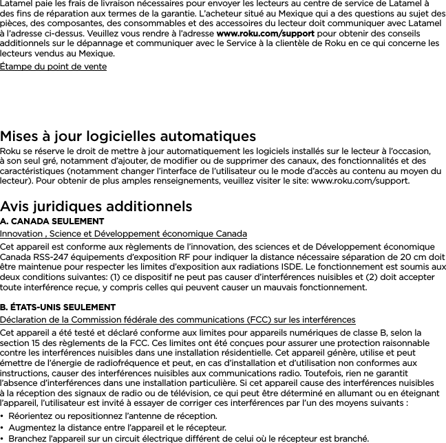 FRANÇAISLatamel paie les frais de livraison nécessaires pour envoyer les lecteurs au centre de service de Latamel à des ﬁns de réparation aux termes de la garantie. L’acheteur situé au Mexique qui a des questions au sujet des pièces, des composantes, des consommables et des accessoires du lecteur doit communiquer avec Latamel à l’adresse ci-dessus. Veuillez vous rendre à l’adresse www.roku.com/support pour obtenir des conseils additionnels sur le dépannage et communiquer avec le Service à la clientèle de Roku en ce qui concerne les lecteurs vendus au Mexique.Étampe du point de venteMises à jour logicielles automatiquesRoku se réserve le droit de mettre à jour automatiquement les logiciels installés sur le lecteur à l’occasion, à son seul gré, notamment d’ajouter, de modiﬁer ou de supprimer des canaux, des fonctionnalités et des caractéristiques (notamment changer l’interface de l’utilisateur ou le mode d’accès au contenu au moyen du lecteur). Pour obtenir de plus amples renseignements, veuillez visiter le site: www.roku.com/support.Avis juridiques additionnelsA. CANADA SEULEMENTInnovation , Science et Développement économique CanadaCet appareil est conforme aux règlements de l’innovation, des sciences et de Développement économique Canada RSS-247 équipements d’exposition RF pour indiquer la distance nécessaire séparation de 20 cm doit être maintenue pour respecter les limites d’exposition aux radiations ISDE. Le fonctionnement est soumis aux deux conditions suivantes: (1) ce dispositif ne peut pas causer d’interférences nuisibles et (2) doit accepter toute interférence reçue, y compris celles qui peuvent causer un mauvais fonctionnement.B. ÉTATS-UNIS SEULEMENTDéclaration de la Commission fédérale des communications (FCC) sur les interférencesCet appareil a été testé et déclaré conforme aux limites pour appareils numériques de classe B, selon la section 15 des règlements de la FCC. Ces limites ont été conçues pour assurer une protection raisonnable contre les interférences nuisibles dans une installation résidentielle. Cet appareil génère, utilise et peut émettre de l’énergie de radiofréquence et peut, en cas d’installation et d’utilisation non conformes aux instructions, causer des interférences nuisibles aux communications radio. Toutefois, rien ne garantit l’absence d’interférences dans une installation particulière. Si cet appareil cause des interférences nuisibles à la réception des signaux de radio ou de télévision, ce qui peut être déterminé en allumant ou en éteignant l’appareil, l’utilisateur est invité à essayer de corriger ces interférences par l’un des moyens suivants :••Réorientez ou repositionnez l’antenne de réception.••Augmentez la distance entre l’appareil et le récepteur.••Branchez l’appareil sur un circuit électrique diérent de celui où le récepteur est branché.