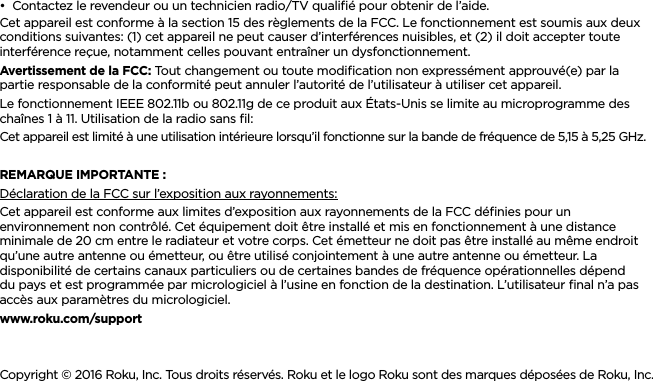 FRANÇAIS••Contactez le revendeur ou un technicien radio/TV qualiﬁé pour obtenir de l’aide.Cet appareil est conforme à la section 15 des règlements de la FCC. Le fonctionnement est soumis aux deux conditions suivantes: (1) cet appareil ne peut causer d’interférences nuisibles, et (2) il doit accepter toute interférence reçue, notamment celles pouvant entraîner un dysfonctionnement.Avertissement de la FCC: Tout changement ou toute modiﬁcation non expressément approuvé(e) par la partie responsable de la conformité peut annuler l’autorité de l’utilisateur à utiliser cet appareil.Le fonctionnement IEEE 802.11b ou 802.11g de ce produit aux États-Unis se limite au microprogramme des chaînes 1 à 11. Utilisation de la radio sans ﬁl:Cet appareil est limité à une utilisation intérieure lorsqu’il fonctionne sur la bande de fréquence de 5,15 à 5,25 GHz. REMARQUE IMPORTANTE :Déclaration de la FCC sur l’exposition aux rayonnements:Cet appareil est conforme aux limites d’exposition aux rayonnements de la FCC déﬁnies pour un environnement non contrôlé. Cet équipement doit être installé et mis en fonctionnement à une distance minimale de 20 cm entre le radiateur et votre corps. Cet émetteur ne doit pas être installé au même endroit qu’une autre antenne ou émetteur, ou être utilisé conjointement à une autre antenne ou émetteur. La disponibilité de certains canaux particuliers ou de certaines bandes de fréquence opérationnelles dépend du pays et est programmée par micrologiciel à l’usine en fonction de la destination. L’utilisateur ﬁnal n’a pas accès aux paramètres du micrologiciel.www.roku.com/supportCopyright © 2016 Roku, Inc. Tous droits réservés. Roku et le logo Roku sont des marques déposées de Roku, Inc. 