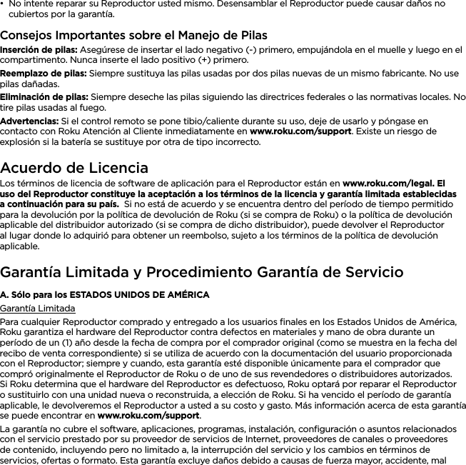 ESPAÑOL••No intente reparar su Reproductor usted mismo. Desensamblar el Reproductor puede causar daños no cubiertos por la garantía.Consejos Importantes sobre el Manejo de PilasInserción de pilas: Asegúrese de insertar el lado negativo (-) primero, empujándola en el muelle y luego en el compartimento. Nunca inserte el lado positivo (+) primero.Reemplazo de pilas: Siempre sustituya las pilas usadas por dos pilas nuevas de un mismo fabricante. No use pilas dañadas.Eliminación de pilas: Siempre deseche las pilas siguiendo las directrices federales o las normativas locales. No tire pilas usadas al fuego.Advertencias: Si el control remoto se pone tibio/caliente durante su uso, deje de usarlo y póngase en contacto con Roku Atención al Cliente inmediatamente en www.roku.com/support. Existe un riesgo de explosión si la batería se sustituye por otra de tipo incorrecto.Acuerdo de LicenciaLos términos de licencia de software de aplicación para el Reproductor están en www.roku.com/legal. El uso del Reproductor constituye la aceptación a los términos de la licencia y garantía limitada establecidas a continuación para su país.  Si no está de acuerdo y se encuentra dentro del período de tiempo permitido para la devolución por la política de devolución de Roku (si se compra de Roku) o la política de devolución aplicable del distribuidor autorizado (si se compra de dicho distribuidor), puede devolver el Reproductor al lugar donde lo adquirió para obtener un reembolso, sujeto a los términos de la política de devolución aplicable.Garantía Limitada y Procedimiento Garantía de ServicioA. Sólo para los ESTADOS UNIDOS DE AMÉRICAGarantía LimitadaPara cualquier Reproductor comprado y entregado a los usuarios ﬁnales en los Estados Unidos de América, Roku garantiza el hardware del Reproductor contra defectos en materiales y mano de obra durante un período de un (1) año desde la fecha de compra por el comprador original (como se muestra en la fecha del recibo de venta correspondiente) si se utiliza de acuerdo con la documentación del usuario proporcionada con el Reproductor; siempre y cuando, esta garantía esté disponible únicamente para el comprador que compró originalmente el Reproductor de Roku o de uno de sus revendedores o distribuidores autorizados.  Si Roku determina que el hardware del Reproductor es defectuoso, Roku optará por reparar el Reproductor o sustituirlo con una unidad nueva o reconstruida, a elección de Roku. Si ha vencido el período de garantía aplicable, le devolveremos el Reproductor a usted a su costo y gasto. Más información acerca de esta garantía se puede encontrar en www.roku.com/support.La garantía no cubre el software, aplicaciones, programas, instalación, conﬁguración o asuntos relacionados con el servicio prestado por su proveedor de servicios de Internet, proveedores de canales o proveedores de contenido, incluyendo pero no limitado a, la interrupción del servicio y los cambios en términos de servicios, ofertas o formato. Esta garantía excluye daños debido a causas de fuerza mayor, accidente, mal 