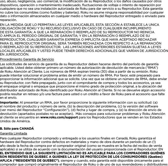 ESPAÑOLuso, abuso, negligencia, uso comercial, la modiﬁcación de su Reproductor, o los daños causados por otros dispositivos, operación o mantenimiento inadecuado, ﬂuctuaciones de voltaje o intento de reparación por cualquiera que no sea una instalación autorizada de Roku para dar servicio a su Reproductor. Esta garantía no cubre los consumibles (como fusibles y baterías). Roku no asume ninguna responsabilidad por cualquier dato o información almacenados en cualquier medio o hardware del Reproductor entregado o enviado para reparación.EN LA MEDIDA QUE LO PERMITAN LAS LEYES APLICABLES, ESTA SECCIÓN A ESTABLECE LA UNICA OBLIGACIÓN DE ROKU Y SU RECURSO EXCLUSIVO EN CASO DE CUALQUIER INCUMPLIMIENTO DE ESTA GARANTÍA; A QUE LA REPARACIÓN O REEMPLAZO DE SU REPRODUCTOR NO REINICIA O AMPLÍA EL PERÍODO ORIGINAL DE GARANTÍA; Y EN LA REPARACIÓN O REEMPLAZO DE SU REPRODUCTOR, CUALQUIER GARANTÍA EXPRESA O IMPLÍCITA QUE HAYA ACEPTADO RECHAZAR PARA EL REPRODUCTOR ORIGINAL SERÁ TAMBIÉN RECHAZADA CON RESPECTO A LA REPARACIÓN O REEMPLAZO DE SU REPRODUCTOR.  LAS LIMITACIONES ANTERIORES ESTARÁN SUJETAS A LEYES LOCALES APLICABLES Y USTED PUEDE TENER DERECHOS ADICIONALES QUE VARÍAN DE JURISDICCIÓN EN JURISDICCIÓN.Procedimiento Garantía de ServicioLas solicitudes de servicio de garantía de su Reproductor deben hacerse dentro del período de garantía aplicable. Usted debe obtener primero un número de autorización de devolución de mercancía (“RMA”) de Roku Atención al Cliente. Los números de RMA expiran treinta (30) días a partir de su emisión. Roku puede intentar solucionar el problema antes de emitir un número de RMA. Por favor, esté preparado para proporcionar la información adicional que se solicite. Una vez que se obtiene un número de RMA, debe enviar su Reproductor, con ﬂete prepagado, junto con el comprobante de compra y todos los accesorios, ya sea el empaque original o empaque que proporcione el mismo grado de protección original, a la ubicación del distribuidor autorizado de Roku identiﬁcado por Roku Atención al Cliente. Si no se devuelve algún accesorio podría resultar en retraso y/o una factura para usted o un crédito a favor de Roku para el accesorio que falte en el envío.Importante: Al presentar un RMA, por favor proporcione la siguiente información con su solicitud: (a) el nombre del producto y número de serie, (b) la descripción del problema, (c) la versión del software (ver menú del Reproductor “Conﬁguración”), (d) fecha y lugar de compra, y (e) la dirección de envío de devolución (apartados postales no se aceptan).  Más consejos para solucionar problemas y Roku Atención al cliente se encuentra en www.roku.com/support para los Reproductores que se venden en los Estados Unidos de América.B. Sólo para CANADÁ Garantía LimitadaPara cualquier Reproductor comprado y entregado a los usuarios ﬁnales en Canadá, Roku garantiza el hardware del Reproductor contra defectos en materiales y mano de obra durante un período de un (1) año desde la fecha de compra por el comprador original (como se muestra en la fecha del recibo de venta aplicable) si se utiliza de acuerdo con la documentación del usuario proporcionada con el Reproductor; EN EL ENTENDIDO QUE LA SIGUIENTE LIMITACIÓN NO ES APLICABLE PARA LOS COMPRADORES QUIÉNES SON RESIDENTES DE QUEBEC A QUIENES LA LEY DE PROTECCIÓN DE LOS CONSUMIDORES (Quebec) APLICA (“RESIDENTES DE QUEBEC”), siempre y cuando, esta garantía esté disponible únicamente para el comprador que compró originalmente el Reproductor de Roku o de uno de sus revendedores o distribuidores 