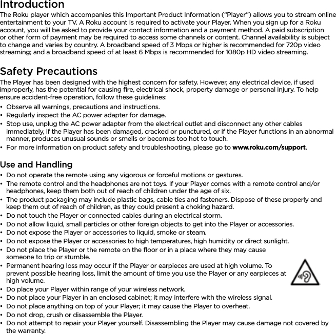 ENGLISHIntroductionThe Roku player which accompanies this Important Product Information (“Player”) allows you to stream online entertainment to your TV. A Roku account is required to activate your Player. When you sign up for a Roku account, you will be asked to provide your contact information and a payment method. A paid subscription or other form of payment may be required to access some channels or content. Channel availability is subject to change and varies by country. A broadband speed of 3 Mbps or higher is recommended for 720p video streaming; and a broadband speed of at least 6 Mbps is recommended for 1080p HD video streaming.Safety PrecautionsThe Player has been designed with the highest concern for safety. However, any electrical device, if used improperly, has the potential for causing ﬁre, electrical shock, property damage or personal injury. To help ensure accident-free operation, follow these guidelines:••Observe all warnings, precautions and instructions.••Regularly inspect the AC power adapter for damage.••Stop use, unplug the AC power adapter from the electrical outlet and disconnect any other cables immediately, if the Player has been damaged, cracked or punctured, or if the Player functions in an abnormal manner, produces unusual sounds or smells or becomes too hot to touch.••For more information on product safety and troubleshooting, please go to www.roku.com/support. Use and Handling••Do not operate the remote using any vigorous or forceful motions or gestures.••The remote control and the headphones are not toys. If your Player comes with a remote control and/or headphones, keep them both out of reach of children under the age of six.••The product packaging may include plastic bags, cable ties and fasteners. Dispose of these properly and keep them out of reach of children, as they could present a choking hazard.••Do not touch the Player or connected cables during an electrical storm.••Do not allow liquid, small particles or other foreign objects to get into the Player or accessories.••Do not expose the Player or accessories to liquid, smoke or steam.••Do not expose the Player or accessories to high temperatures, high humidity or direct sunlight.••Do not place the Player or the remote on the ﬂoor or in a place where they may cause someone to trip or stumble.••Permanent hearing loss may occur if the Player or earpieces are used at high volume. To prevent possible hearing loss, limit the amount of time you use the Player or any earpieces at high volume.••Do place your Player within range of your wireless network.••Do not place your Player in an enclosed cabinet; it may interfere with the wireless signal.••Do not place anything on top of your Player; it may cause the Player to overheat.••Do not drop, crush or disassemble the Player.••Do not attempt to repair your Player yourself. Disassembling the Player may cause damage not covered by the warranty.