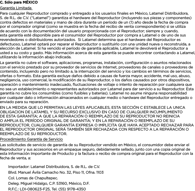 ESPAÑOLC. Sólo para MÉXICOGarantía Limitada Para cualquier Reproductor comprado y entregado a los usuarios ﬁnales en México, Latamel Distribuidora, S. de R.L. de C.V. (“Latamel”) garantiza el hardware del Reproductor (incluyendo sus piezas y componentes) contra defectos en materiales y mano de obra durante un período de un (1) año desde la fecha de compra por el comprador original (como se muestra en la fecha del recibo de venta correspondiente) si se utiliza de acuerdo con la documentación del usuario proporcionada con el Reproductor; siempre y cuando, esta garantía esté disponible para el consumidor del Reproductor por compra a Latamel o de uno de sus revendedores o distribuidores autorizados.  Si Latamel determina que el hardware del Reproductor es defectuoso, Latamel optará por reparar el Reproductor o sustituirlo con una unidad nueva o reconstruida, a elección de Latamel. Si ha vencido el período de garantía aplicable, Latamel le devolverá el Reproductor a usted a su costo y gasto. Más información acerca de esta garantía se puede encontrar contactando a Latamel, utilizando la información abajo indicada.La garantía no cubre el software, aplicaciones, programas, instalación, conﬁguración o asuntos relacionados con el servicio prestado por su proveedor de servicios de Internet, proveedores de canales o proveedores de contenido, incluyendo pero no limitado a, la interrupción del servicio y los cambios en términos de servicios, ofertas o formato. Esta garantía excluye daños debido a causas de fuerza mayor, accidente, mal uso, abuso, negligencia, uso comercial, la modiﬁcación de su Reproductor, o los daños causados por otros dispositivos, operación o mantenimiento inadecuado, ﬂuctuaciones de voltaje o intento de reparación por cualquiera que no sea un establecimiento o representantes autorizados por Latamel para dar servicio a su Reproductor. Esta garantía no cubre los consumibles (como fusibles y baterías). Latamel no asume ninguna responsabilidad por cualquier dato o información almacenados en cualquier medio o hardware del Reproductor entregado o enviado para su reparación.EN LA MEDIDA QUE LO PERMITAN LAS LEYES APLICABLES, ESTA SECCIÓN C ESTABLECE LA UNICA OBLIGACION DE LATAMEL Y SU RECURSO EXCLUSIVO EN CASO DE CUALQUIER INCUMPLIMIENTO DE ESTA GARANTÍA; A QUE LA REPARACIÓN O REEMPLAZO DE SU REPRODUCTOR NO REINICIA O AMPLIA EL PERÍODO ORIGINAL DE GARANTÍA; Y EN LA REPARACIÓN O REEMPLAZO DE SU REPRODUCTOR, CUALQUIER GARANTÍA EXPRESA O IMPLÍCITA QUE HAYA ACEPTADO RECHAZAR PARA EL REPRODUCTOR ORIGINAL SERÁ TAMBIÉN SER RECHAZADA CON RESPECTO A LA REPARACIÓN O REEMPLAZO DE SU REPRODUCTOR.  Procedimiento Garantía de ServicioLas solicitudes de servicio de garantía de su Reproductor vendido en México, el consumidor debe enviar el Reproductor y sus accesorios en un empaque seguro, debidamente sellado, junto con una copia original de esta Información Importante de Producto y la factura o recibo de compra original para el Reproductor con la fecha de venta, a: Importador: Latamel Distribuidora, S. de R.L. de C.V.Blvd. Manuel Ávila Camacho No. 32, Piso 11, Ofna. 1103Col. Lomas de Chapultepec.Deleg. Miguel Hidalgo, C.P. 53160, México, D.F.R.F.C.: LDI-080623-F25, Tel. (55) 9178-4350