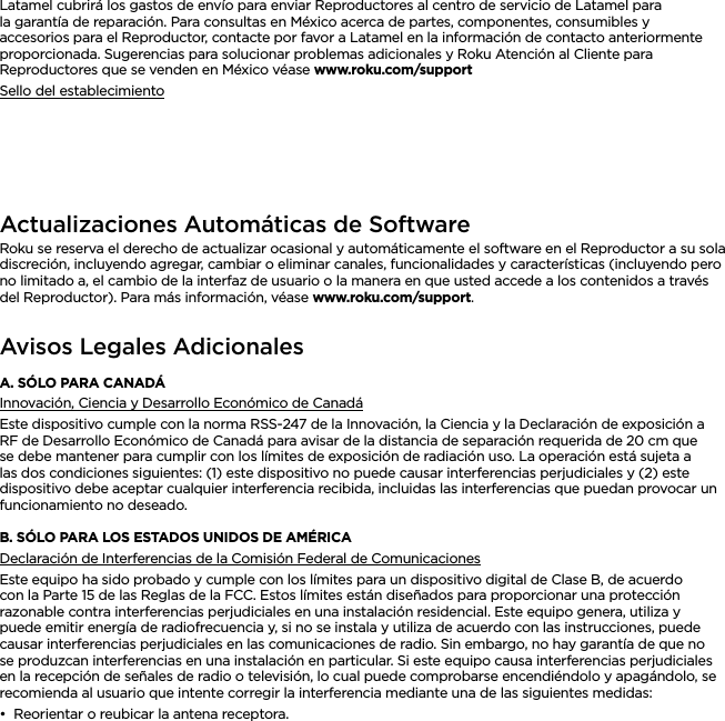 ESPAÑOLLatamel cubrirá los gastos de envío para enviar Reproductores al centro de servicio de Latamel para la garantía de reparación. Para consultas en México acerca de partes, componentes, consumibles y accesorios para el Reproductor, contacte por favor a Latamel en la información de contacto anteriormente proporcionada. Sugerencias para solucionar problemas adicionales y Roku Atención al Cliente para Reproductores que se venden en México véase www.roku.com/supportSello del establecimientoActualizaciones Automáticas de SoftwareRoku se reserva el derecho de actualizar ocasional y automáticamente el software en el Reproductor a su sola discreción, incluyendo agregar, cambiar o eliminar canales, funcionalidades y características (incluyendo pero no limitado a, el cambio de la interfaz de usuario o la manera en que usted accede a los contenidos a través del Reproductor). Para más información, véase www.roku.com/support. Avisos Legales AdicionalesA. SÓLO PARA CANADÁInnovación, Ciencia y Desarrollo Económico de CanadáEste dispositivo cumple con la norma RSS-247 de la Innovación, la Ciencia y la Declaración de exposición a RF de Desarrollo Económico de Canadá para avisar de la distancia de separación requerida de 20 cm que se debe mantener para cumplir con los límites de exposición de radiación uso. La operación está sujeta a las dos condiciones siguientes: (1) este dispositivo no puede causar interferencias perjudiciales y (2) este dispositivo debe aceptar cualquier interferencia recibida, incluidas las interferencias que puedan provocar un funcionamiento no deseado.B. SÓLO PARA LOS ESTADOS UNIDOS DE AMÉRICADeclaración de Interferencias de la Comisión Federal de ComunicacionesEste equipo ha sido probado y cumple con los límites para un dispositivo digital de Clase B, de acuerdo con la Parte 15 de las Reglas de la FCC. Estos límites están diseñados para proporcionar una protección razonable contra interferencias perjudiciales en una instalación residencial. Este equipo genera, utiliza y puede emitir energía de radiofrecuencia y, si no se instala y utiliza de acuerdo con las instrucciones, puede causar interferencias perjudiciales en las comunicaciones de radio. Sin embargo, no hay garantía de que no se produzcan interferencias en una instalación en particular. Si este equipo causa interferencias perjudiciales en la recepción de señales de radio o televisión, lo cual puede comprobarse encendiéndolo y apagándolo, se recomienda al usuario que intente corregir la interferencia mediante una de las siguientes medidas:••Reorientar o reubicar la antena receptora.