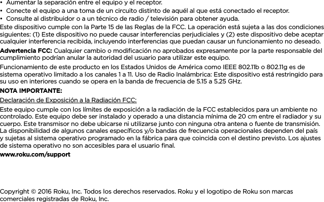 ESPAÑOL••Aumentar la separación entre el equipo y el receptor.••Conecte el equipo a una toma de un circuito distinto de aquél al que está conectado el receptor.••Consulte al distribuidor o a un técnico de radio / televisión para obtener ayuda.Este dispositivo cumple con la Parte 15 de las Reglas de la FCC. La operación está sujeta a las dos condiciones siguientes: (1) Este dispositivo no puede causar interferencias perjudiciales y (2) este dispositivo debe aceptar cualquier interferencia recibida, incluyendo interferencias que puedan causar un funcionamiento no deseado.Advertencia FCC: Cualquier cambio o modiﬁcación no aprobados expresamente por la parte responsable del cumplimiento podrían anular la autoridad del usuario para utilizar este equipo.Funcionamiento de este producto en los Estados Unidos de América como IEEE 802.11b o 802.11g es de sistema operativo limitado a los canales 1 a 11. Uso de Radio Inalámbrica: Este dispositivo está restringido para su uso en interiores cuando se opera en la banda de frecuencia de 5.15 a 5.25 GHz. NOTA IMPORTANTE:Declaración de Exposición a la Radiación FCC:Este equipo cumple con los límites de exposición a la radiación de la FCC establecidos para un ambiente no controlado. Este equipo debe ser instalado y operado a una distancia mínima de 20 cm entre el radiador y su cuerpo. Este transmisor no debe ubicarse ni utilizarse junto con ninguna otra antena o fuente de transmisión. La disponibilidad de algunos canales especíﬁcos y/o bandas de frecuencia operacionales dependen del país y sujetas al sistema operativo programado en la fábrica para que coincida con el destino previsto. Los ajustes de sistema operativo no son accesibles para el usuario ﬁnal.www.roku.com/supportCopyright © 2016 Roku, Inc. Todos los derechos reservados. Roku y el logotipo de Roku son marcas comerciales registradas de Roku, Inc.