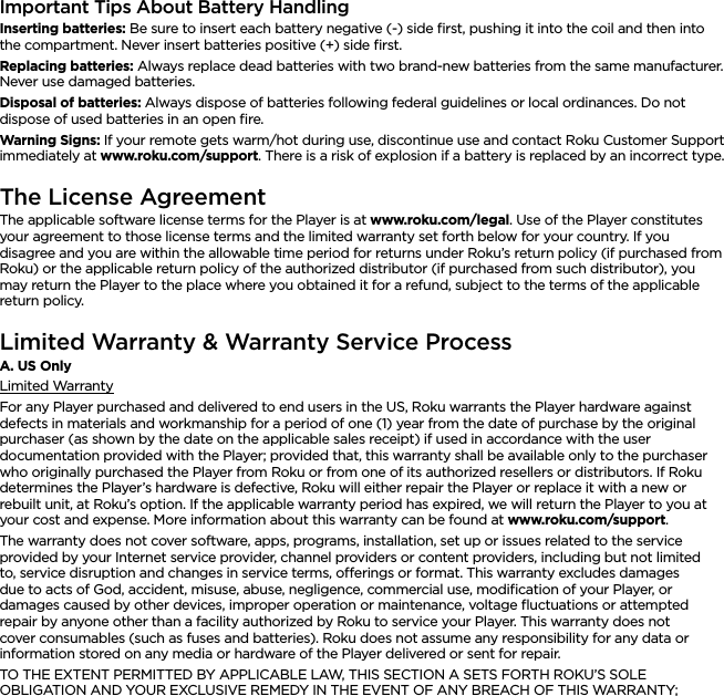ENGLISHImportant Tips About Battery HandlingInserting batteries: Be sure to insert each battery negative (-) side ﬁrst, pushing it into the coil and then into the compartment. Never insert batteries positive (+) side ﬁrst.Replacing batteries: Always replace dead batteries with two brand-new batteries from the same manufacturer. Never use damaged batteries.Disposal of batteries: Always dispose of batteries following federal guidelines or local ordinances. Do not dispose of used batteries in an open ﬁre.Warning Signs: If your remote gets warm/hot during use, discontinue use and contact Roku Customer Support immediately at www.roku.com/support. There is a risk of explosion if a battery is replaced by an incorrect type.The License AgreementThe applicable software license terms for the Player is at www.roku.com/legal. Use of the Player constitutes your agreement to those license terms and the limited warranty set forth below for your country. If you disagree and you are within the allowable time period for returns under Roku’s return policy (if purchased from Roku) or the applicable return policy of the authorized distributor (if purchased from such distributor), you may return the Player to the place where you obtained it for a refund, subject to the terms of the applicable return policy.Limited Warranty &amp; Warranty Service ProcessA. US OnlyLimited WarrantyFor any Player purchased and delivered to end users in the US, Roku warrants the Player hardware against defects in materials and workmanship for a period of one (1) year from the date of purchase by the original purchaser (as shown by the date on the applicable sales receipt) if used in accordance with the user documentation provided with the Player; provided that, this warranty shall be available only to the purchaser who originally purchased the Player from Roku or from one of its authorized resellers or distributors. If Roku determines the Player’s hardware is defective, Roku will either repair the Player or replace it with a new or rebuilt unit, at Roku’s option. If the applicable warranty period has expired, we will return the Player to you at your cost and expense. More information about this warranty can be found at www.roku.com/support.The warranty does not cover software, apps, programs, installation, set up or issues related to the service provided by your Internet service provider, channel providers or content providers, including but not limited to, service disruption and changes in service terms, oerings or format. This warranty excludes damages due to acts of God, accident, misuse, abuse, negligence, commercial use, modiﬁcation of your Player, or damages caused by other devices, improper operation or maintenance, voltage ﬂuctuations or attempted repair by anyone other than a facility authorized by Roku to service your Player. This warranty does not cover consumables (such as fuses and batteries). Roku does not assume any responsibility for any data or information stored on any media or hardware of the Player delivered or sent for repair.TO THE EXTENT PERMITTED BY APPLICABLE LAW, THIS SECTION A SETS FORTH ROKU’S SOLE OBLIGATION AND YOUR EXCLUSIVE REMEDY IN THE EVENT OF ANY BREACH OF THIS WARRANTY; 