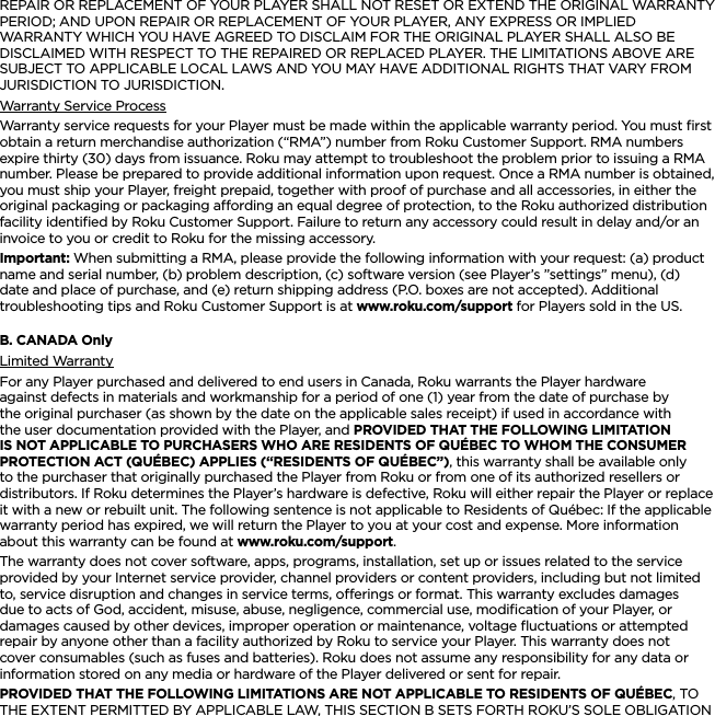 ENGLISHREPAIR OR REPLACEMENT OF YOUR PLAYER SHALL NOT RESET OR EXTEND THE ORIGINAL WARRANTY PERIOD; AND UPON REPAIR OR REPLACEMENT OF YOUR PLAYER, ANY EXPRESS OR IMPLIED WARRANTY WHICH YOU HAVE AGREED TO DISCLAIM FOR THE ORIGINAL PLAYER SHALL ALSO BE DISCLAIMED WITH RESPECT TO THE REPAIRED OR REPLACED PLAYER. THE LIMITATIONS ABOVE ARE SUBJECT TO APPLICABLE LOCAL LAWS AND YOU MAY HAVE ADDITIONAL RIGHTS THAT VARY FROM JURISDICTION TO JURISDICTION.Warranty Service ProcessWarranty service requests for your Player must be made within the applicable warranty period. You must ﬁrst obtain a return merchandise authorization (“RMA”) number from Roku Customer Support. RMA numbers expire thirty (30) days from issuance. Roku may attempt to troubleshoot the problem prior to issuing a RMA number. Please be prepared to provide additional information upon request. Once a RMA number is obtained, you must ship your Player, freight prepaid, together with proof of purchase and all accessories, in either the original packaging or packaging aording an equal degree of protection, to the Roku authorized distribution facility identiﬁed by Roku Customer Support. Failure to return any accessory could result in delay and/or an invoice to you or credit to Roku for the missing accessory.Important: When submitting a RMA, please provide the following information with your request: (a) product name and serial number, (b) problem description, (c) software version (see Player’s ”settings” menu), (d) date and place of purchase, and (e) return shipping address (P.O. boxes are not accepted). Additional troubleshooting tips and Roku Customer Support is at www.roku.com/support for Players sold in the US.B. CANADA OnlyLimited WarrantyFor any Player purchased and delivered to end users in Canada, Roku warrants the Player hardware against defects in materials and workmanship for a period of one (1) year from the date of purchase by the original purchaser (as shown by the date on the applicable sales receipt) if used in accordance with the user documentation provided with the Player, and PROVIDED THAT THE FOLLOWING LIMITATION IS NOT APPLICABLE TO PURCHASERS WHO ARE RESIDENTS OF QUÉBEC TO WHOM THE CONSUMER PROTECTION ACT (QUÉBEC) APPLIES (“RESIDENTS OF QUÉBEC”), this warranty shall be available only to the purchaser that originally purchased the Player from Roku or from one of its authorized resellers or distributors. If Roku determines the Player’s hardware is defective, Roku will either repair the Player or replace it with a new or rebuilt unit. The following sentence is not applicable to Residents of Québec: If the applicable warranty period has expired, we will return the Player to you at your cost and expense. More information about this warranty can be found at www.roku.com/support.The warranty does not cover software, apps, programs, installation, set up or issues related to the service provided by your Internet service provider, channel providers or content providers, including but not limited to, service disruption and changes in service terms, oerings or format. This warranty excludes damages due to acts of God, accident, misuse, abuse, negligence, commercial use, modiﬁcation of your Player, or damages caused by other devices, improper operation or maintenance, voltage ﬂuctuations or attempted repair by anyone other than a facility authorized by Roku to service your Player. This warranty does not cover consumables (such as fuses and batteries). Roku does not assume any responsibility for any data or information stored on any media or hardware of the Player delivered or sent for repair.PROVIDED THAT THE FOLLOWING LIMITATIONS ARE NOT APPLICABLE TO RESIDENTS OF QUÉBEC, TO THE EXTENT PERMITTED BY APPLICABLE LAW, THIS SECTION B SETS FORTH ROKU’S SOLE OBLIGATION 