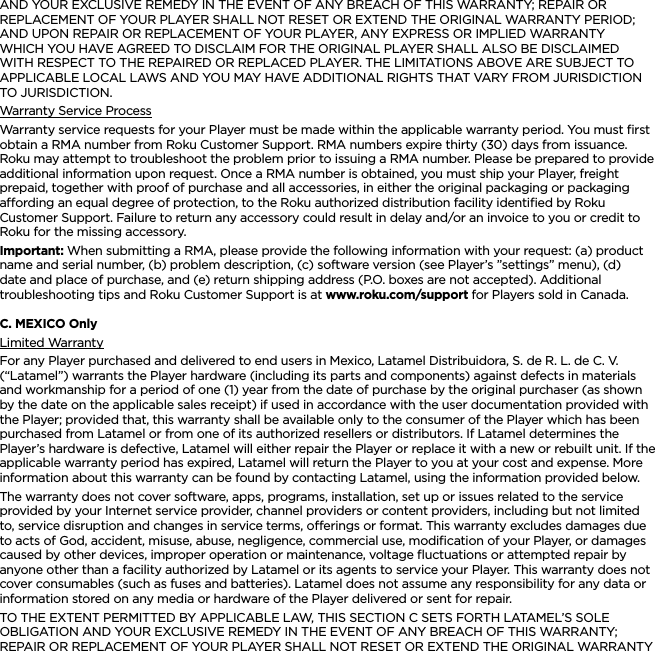 ENGLISHAND YOUR EXCLUSIVE REMEDY IN THE EVENT OF ANY BREACH OF THIS WARRANTY; REPAIR OR REPLACEMENT OF YOUR PLAYER SHALL NOT RESET OR EXTEND THE ORIGINAL WARRANTY PERIOD; AND UPON REPAIR OR REPLACEMENT OF YOUR PLAYER, ANY EXPRESS OR IMPLIED WARRANTY WHICH YOU HAVE AGREED TO DISCLAIM FOR THE ORIGINAL PLAYER SHALL ALSO BE DISCLAIMED WITH RESPECT TO THE REPAIRED OR REPLACED PLAYER. THE LIMITATIONS ABOVE ARE SUBJECT TO APPLICABLE LOCAL LAWS AND YOU MAY HAVE ADDITIONAL RIGHTS THAT VARY FROM JURISDICTION TO JURISDICTION.Warranty Service ProcessWarranty service requests for your Player must be made within the applicable warranty period. You must ﬁrst obtain a RMA number from Roku Customer Support. RMA numbers expire thirty (30) days from issuance. Roku may attempt to troubleshoot the problem prior to issuing a RMA number. Please be prepared to provide additional information upon request. Once a RMA number is obtained, you must ship your Player, freight prepaid, together with proof of purchase and all accessories, in either the original packaging or packaging aording an equal degree of protection, to the Roku authorized distribution facility identiﬁed by Roku Customer Support. Failure to return any accessory could result in delay and/or an invoice to you or credit to Roku for the missing accessory.Important: When submitting a RMA, please provide the following information with your request: (a) product name and serial number, (b) problem description, (c) software version (see Player’s ”settings” menu), (d) date and place of purchase, and (e) return shipping address (P.O. boxes are not accepted). Additional troubleshooting tips and Roku Customer Support is at www.roku.com/support for Players sold in Canada.C. MEXICO OnlyLimited WarrantyFor any Player purchased and delivered to end users in Mexico, Latamel Distribuidora, S. de R. L. de C. V. (“Latamel”) warrants the Player hardware (including its parts and components) against defects in materials and workmanship for a period of one (1) year from the date of purchase by the original purchaser (as shown by the date on the applicable sales receipt) if used in accordance with the user documentation provided with the Player; provided that, this warranty shall be available only to the consumer of the Player which has been purchased from Latamel or from one of its authorized resellers or distributors. If Latamel determines the Player’s hardware is defective, Latamel will either repair the Player or replace it with a new or rebuilt unit. If the applicable warranty period has expired, Latamel will return the Player to you at your cost and expense. More information about this warranty can be found by contacting Latamel, using the information provided below.The warranty does not cover software, apps, programs, installation, set up or issues related to the service provided by your Internet service provider, channel providers or content providers, including but not limited to, service disruption and changes in service terms, oerings or format. This warranty excludes damages due to acts of God, accident, misuse, abuse, negligence, commercial use, modiﬁcation of your Player, or damages caused by other devices, improper operation or maintenance, voltage ﬂuctuations or attempted repair by anyone other than a facility authorized by Latamel or its agents to service your Player. This warranty does not cover consumables (such as fuses and batteries). Latamel does not assume any responsibility for any data or information stored on any media or hardware of the Player delivered or sent for repair.TO THE EXTENT PERMITTED BY APPLICABLE LAW, THIS SECTION C SETS FORTH LATAMEL’S SOLE OBLIGATION AND YOUR EXCLUSIVE REMEDY IN THE EVENT OF ANY BREACH OF THIS WARRANTY; REPAIR OR REPLACEMENT OF YOUR PLAYER SHALL NOT RESET OR EXTEND THE ORIGINAL WARRANTY 