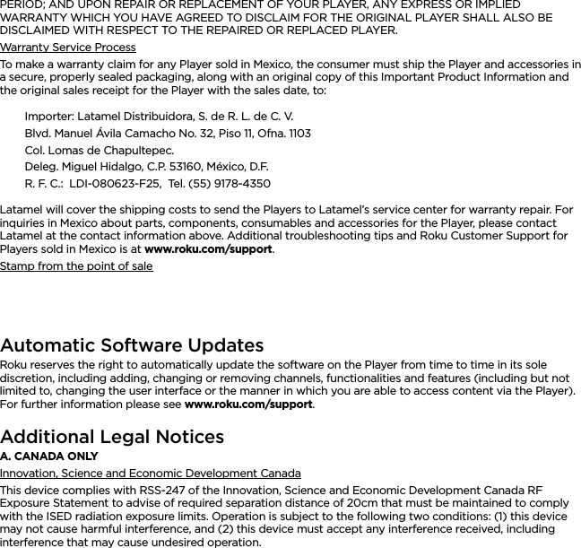 ENGLISHPERIOD; AND UPON REPAIR OR REPLACEMENT OF YOUR PLAYER, ANY EXPRESS OR IMPLIED WARRANTY WHICH YOU HAVE AGREED TO DISCLAIM FOR THE ORIGINAL PLAYER SHALL ALSO BE DISCLAIMED WITH RESPECT TO THE REPAIRED OR REPLACED PLAYER.Warranty Service ProcessTo make a warranty claim for any Player sold in Mexico, the consumer must ship the Player and accessories in a secure, properly sealed packaging, along with an original copy of this Important Product Information and the original sales receipt for the Player with the sales date, to:Importer: Latamel Distribuidora, S. de R. L. de C. V.Blvd. Manuel Ávila Camacho No. 32, Piso 11, Ofna. 1103Col. Lomas de Chapultepec.Deleg. Miguel Hidalgo, C.P. 53160, México, D.F.R. F. C.:  LDI-080623-F25,  Tel. (55) 9178-4350Latamel will cover the shipping costs to send the Players to Latamel’s service center for warranty repair. For inquiries in Mexico about parts, components, consumables and accessories for the Player, please contact Latamel at the contact information above. Additional troubleshooting tips and Roku Customer Support for Players sold in Mexico is at www.roku.com/support.Stamp from the point of saleAutomatic Software UpdatesRoku reserves the right to automatically update the software on the Player from time to time in its sole discretion, including adding, changing or removing channels, functionalities and features (including but not limited to, changing the user interface or the manner in which you are able to access content via the Player). For further information please see www.roku.com/support.Additional Legal NoticesA. CANADA ONLYInnovation, Science and Economic Development CanadaThis device complies with RSS-247 of the Innovation, Science and Economic Development Canada RF Exposure Statement to advise of required separation distance of 20cm that must be maintained to comply with the ISED radiation exposure limits. Operation is subject to the following two conditions: (1) this device may not cause harmful interference, and (2) this device must accept any interference received, including interference that may cause undesired operation.