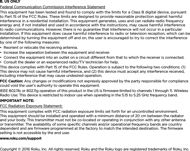 ENGLISHB. US ONLYFederal Communication Commission Interference StatementThis equipment has been tested and found to comply with the limits for a Class B digital device, pursuant to Part 15 of the FCC Rules. These limits are designed to provide reasonable protection against harmful interference in a residential installation. This equipment generates, uses and can radiate radio frequency energy and, if not installed and used in accordance with the instructions, may cause harmful interference to radio communications. However, there is no guarantee that interference will not occur in a particular installation. If this equipment does cause harmful interference to radio or television reception, which can be determined by turning the equipment o and on, the user is encouraged to try to correct the interference by one of the following measures:••Reorient or relocate the receiving antenna.••Increase the separation between the equipment and receiver.••Connect the equipment into an outlet on a circuit dierent from that to which the receiver is connected.••Consult the dealer or an experienced radio/TV technician for help.This device complies with Part 15 of the FCC Rules. Operation is subject to the following two conditions: (1) This device may not cause harmful interference, and (2) this device must accept any interference received, including interference that may cause undesired operation.FCC Caution: Any changes or modiﬁcations not expressly approved by the party responsible for compliance could void the user’s authority to operate this equipment.IEEE 802.11b or 802.11g operation of this product in the US is ﬁrmware-limited to channels 1 through 11. Wireless Radio Use: This device is restricted to indoor use when operating in the 5.15 to 5.25 GHz frequency band.IMPORTANT NOTE:FCC Radiation Exposure Statement:This equipment complies with FCC radiation exposure limits set forth for an uncontrolled environment. This equipment should be installed and operated with a minimum distance of 20 cm between the radiator and your body. This transmitter must not be co-located or operating in conjunction with any other antenna or transmitter. The availability of some speciﬁc channels and/or operational frequency bands are country dependent and are ﬁrmware programmed at the factory to match the intended destination. The ﬁrmware setting is not accessible by the end user.www.roku.com/supportCopyright © 2016 Roku, Inc. All rights reserved. Roku and the Roku logo are registered trademarks of Roku, Inc.