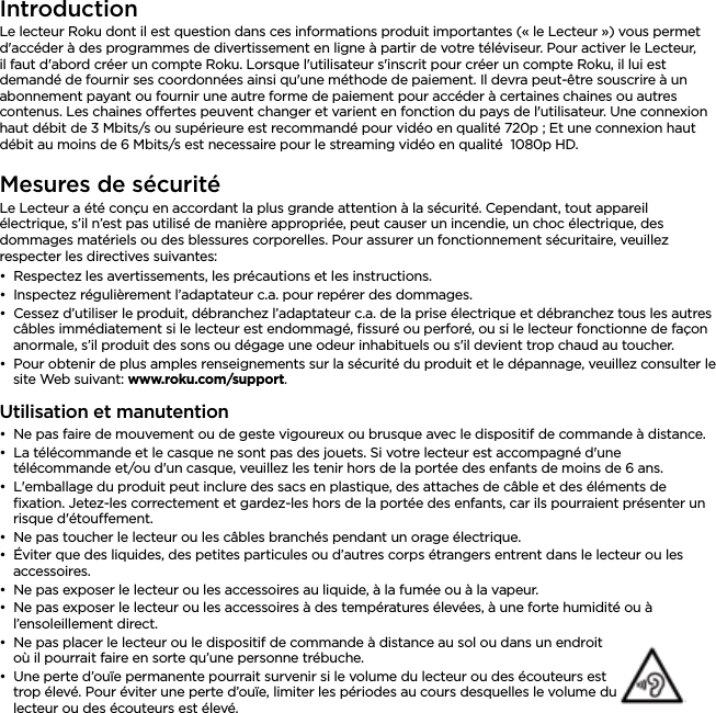 FRANÇAISIntroductionLe lecteur Roku dont il est question dans ces informations produit importantes (« le Lecteur ») vous permet d&apos;accéder à des programmes de divertissement en ligne à partir de votre téléviseur. Pour activer le Lecteur, il faut d&apos;abord créer un compte Roku. Lorsque l&apos;utilisateur s&apos;inscrit pour créer un compte Roku, il lui est demandé de fournir ses coordonnées ainsi qu&apos;une méthode de paiement. Il devra peut-être souscrire à un abonnement payant ou fournir une autre forme de paiement pour accéder à certaines chaines ou autres contenus. Les chaines oertes peuvent changer et varient en fonction du pays de l&apos;utilisateur. Une connexion haut débit de 3 Mbits/s ou supérieure est recommandé pour vidéo en qualité 720p ; Et une connexion haut débit au moins de 6 Mbits/s est necessaire pour le streaming vidéo en qualité  1080p HD.Mesures de sécuritéLe Lecteur a été conçu en accordant la plus grande attention à la sécurité. Cependant, tout appareil électrique, s’il n’est pas utilisé de manière appropriée, peut causer un incendie, un choc électrique, des dommages matériels ou des blessures corporelles. Pour assurer un fonctionnement sécuritaire, veuillez respecter les directives suivantes:••Respectez les avertissements, les précautions et les instructions.••Inspectez régulièrement l’adaptateur c.a. pour repérer des dommages.••Cessez d’utiliser le produit, débranchez l’adaptateur c.a. de la prise électrique et débranchez tous les autres câbles immédiatement si le lecteur est endommagé, ﬁssuré ou perforé, ou si le lecteur fonctionne de façon anormale, s’il produit des sons ou dégage une odeur inhabituels ou s&apos;il devient trop chaud au toucher.••Pour obtenir de plus amples renseignements sur la sécurité du produit et le dépannage, veuillez consulter le site Web suivant: www.roku.com/support.Utilisation et manutention••Ne pas faire de mouvement ou de geste vigoureux ou brusque avec le dispositif de commande à distance.••La télécommande et le casque ne sont pas des jouets. Si votre lecteur est accompagné d&apos;une télécommande et/ou d&apos;un casque, veuillez les tenir hors de la portée des enfants de moins de 6 ans.••L&apos;emballage du produit peut inclure des sacs en plastique, des attaches de câble et des éléments de ﬁxation. Jetez-les correctement et gardez-les hors de la portée des enfants, car ils pourraient présenter un risque d&apos;étouement.••Ne pas toucher le lecteur ou les câbles branchés pendant un orage électrique.••Éviter que des liquides, des petites particules ou d’autres corps étrangers entrent dans le lecteur ou les accessoires.••Ne pas exposer le lecteur ou les accessoires au liquide, à la fumée ou à la vapeur.••Ne pas exposer le lecteur ou les accessoires à des températures élevées, à une forte humidité ou à l’ensoleillement direct.••Ne pas placer le lecteur ou le dispositif de commande à distance au sol ou dans un endroit où il pourrait faire en sorte qu’une personne trébuche.••Une perte d’ouïe permanente pourrait survenir si le volume du lecteur ou des écouteurs est trop élevé. Pour éviter une perte d’ouïe, limiter les périodes au cours desquelles le volume du lecteur ou des écouteurs est élevé.