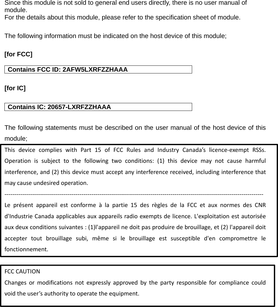 Since this module is not sold to general end users directly, there is no user manual of module.  For the details about this module, please refer to the specification sheet of module.    The following information must be indicated on the host device of this module;  [for FCC]   Contains FCC ID: 2AFW5LXRFZZHAAA [for IC]    Contains IC: 20657-LXRFZZHAAA The following statements must be described on the user manual of the host device of this module;ThisdevicecomplieswithPart15ofFCCRulesandIndustryCanada&rsquo;slicence‐exemptRSSs.Operationissubjecttothefollowingtwoconditions:(1)thisdevicemaynotcauseharmfulinterference,and(2)thisdevicemustacceptanyinterferencereceived,includinginterferencethatmaycauseundesiredoperation.‐‐‐‐‐‐‐‐‐‐‐‐‐‐‐‐‐‐‐‐‐‐‐‐‐‐‐‐‐‐‐‐‐‐‐‐‐‐‐‐‐‐‐‐‐‐‐‐‐‐‐‐‐‐‐‐‐‐‐‐‐‐‐‐‐‐‐‐‐‐‐‐‐‐‐‐‐‐‐‐‐‐‐‐‐‐‐‐‐‐‐‐‐‐‐‐‐‐‐‐‐‐‐‐‐‐‐‐‐‐‐‐‐‐‐‐‐‐‐‐‐‐‐‐‐‐‐‐‐‐‐Lepr&eacute;sentappareilestconforme&agrave;lapartie15desr&egrave;glesdelaFCCetauxnormesdesCNRd'IndustrieCanadaapplicablesauxappareilsradioexemptsdelicence.L'exploitationestautoris&eacute;eauxdeuxconditionssuivantes:(1)l'appareilnedoitpasproduiredebrouillage,et(2)l'appareildoitacceptertoutbrouillagesubi,m&ecirc;mesilebrouillageestsusceptibled'encompromettrelefonctionnement.FCCCAUTIONChangesormodificationsnotexpresslyapprovedbythepartyresponsibleforcompliancecouldvoidtheuser&rsquo;sauthoritytooperatetheequipment.