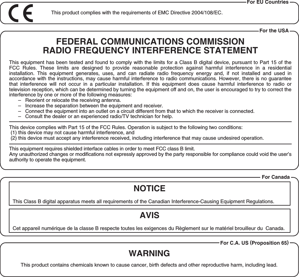 This product complies with the requirements of EMC Directive 2004/108/EC.For EU CountriesThis Class B digital apparatus meets all requirements of the Canadian Interference-Causing Equipment Regulations.Cet appareil numérique de la classe B respecte toutes les exigences du Règlement sur le matériel brouilleur du  Canada.NOTICEAVISFor the USAFEDERAL COMMUNICATIONS COMMISSIONRADIO FREQUENCY INTERFERENCE STATEMENTThis equipment has been tested and found to comply with the limits for a Class B digital device, pursuant to Part 15 of the FCC  Rules.  These  limits  are  designed  to  provide  reasonable  protection  against  harmful  interference  in  a  residential installation.  This  equipment  generates,  uses,  and  can  radiate  radio  frequency  energy  and,  if  not  installed  and  used  in accordance with the instructions, may cause harmful interference to radio communications. However, there is no guarantee that  interference  will  not  occur  in  a  particular  installation.  If  this  equipment  does  cause  harmful  interference  to  radio  or television reception, which can be determined by turning the equipment off and on, the user is encouraged to try to correct the interference by one or more of the following measures:–   Reorient or relocate the receiving antenna.–   Increase the separation between the equipment and receiver.–   Connect the equipment into an outlet on a circuit different from that to which the receiver is connected.–   Consult the dealer or an experienced radio/TV technician for help.This device complies with Part 15 of the FCC Rules. Operation is subject to the following two conditions: (1) this device may not cause harmful interference, and (2) this device must accept any interference received, including interference that may cause undesired operation.This equipment requires shielded interface cables in order to meet FCC class B limit.Any unauthorized changes or modifications not expressly approved by the party responsible for compliance could void the user’s authority to operate the equipment.For CanadaWARNINGThis product contains chemicals known to cause cancer, birth defects and other reproductive harm, including lead.For C.A. US (Proposition 65)