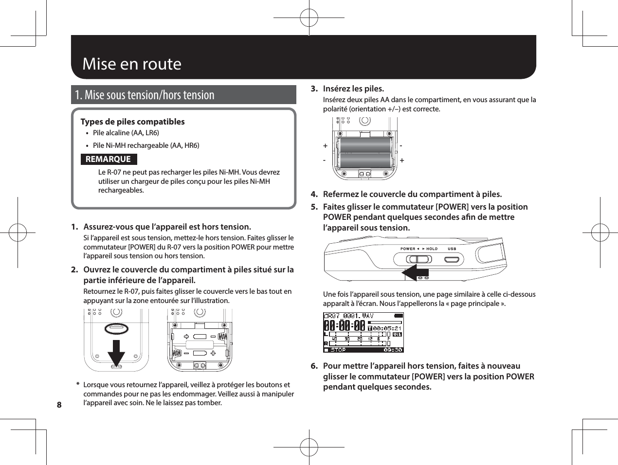 8Mise en route1. Mise sous tension/hors tensionTypes de piles compatibles•  Pile alcaline (AA, LR6)•  Pile Ni-MH rechargeable (AA, HR6)REMARQUELe R-07 ne peut pas recharger les piles Ni-MH. Vous devrez utiliser un chargeur de piles conçu pour les piles Ni-MH rechargeables.1.  Assurez-vous que l’appareil est hors tension.Si l’appareil est sous tension, mettez-le hors tension. Faites glisser le commutateur [POWER] du R-07 vers la position POWER pour mettre l’appareil sous tension ou hors tension.2.  Ouvrez le couvercle du compartiment à piles situé sur la partie inférieure de l’appareil.Retournez le R-07, puis faites glisser le couvercle vers le bas tout en appuyant sur la zone entourée sur l’illustration. *Lorsque vous retournez l’appareil, veillez à protéger les boutons et commandes pour ne pas les endommager. Veillez aussi à manipuler l’appareil avec soin. Ne le laissez pas tomber.3.  Insérez les piles.Insérez deux piles AA dans le compartiment, en vous assurant que la polarité (orientation +/–) est correcte.++--4.  Refermez le couvercle du compartiment à piles.5.  Faites glisser le commutateur [POWER] vers la position POWER pendant quelques secondes an de mettre l’appareil sous tension.Une fois l’appareil sous tension, une page similaire à celle ci-dessous apparaît à l’écran. Nous l’appellerons la «page principale».6.  Pour mettre l’appareil hors tension, faites à nouveau glisser le commutateur [POWER] vers la position POWER pendant quelques secondes.