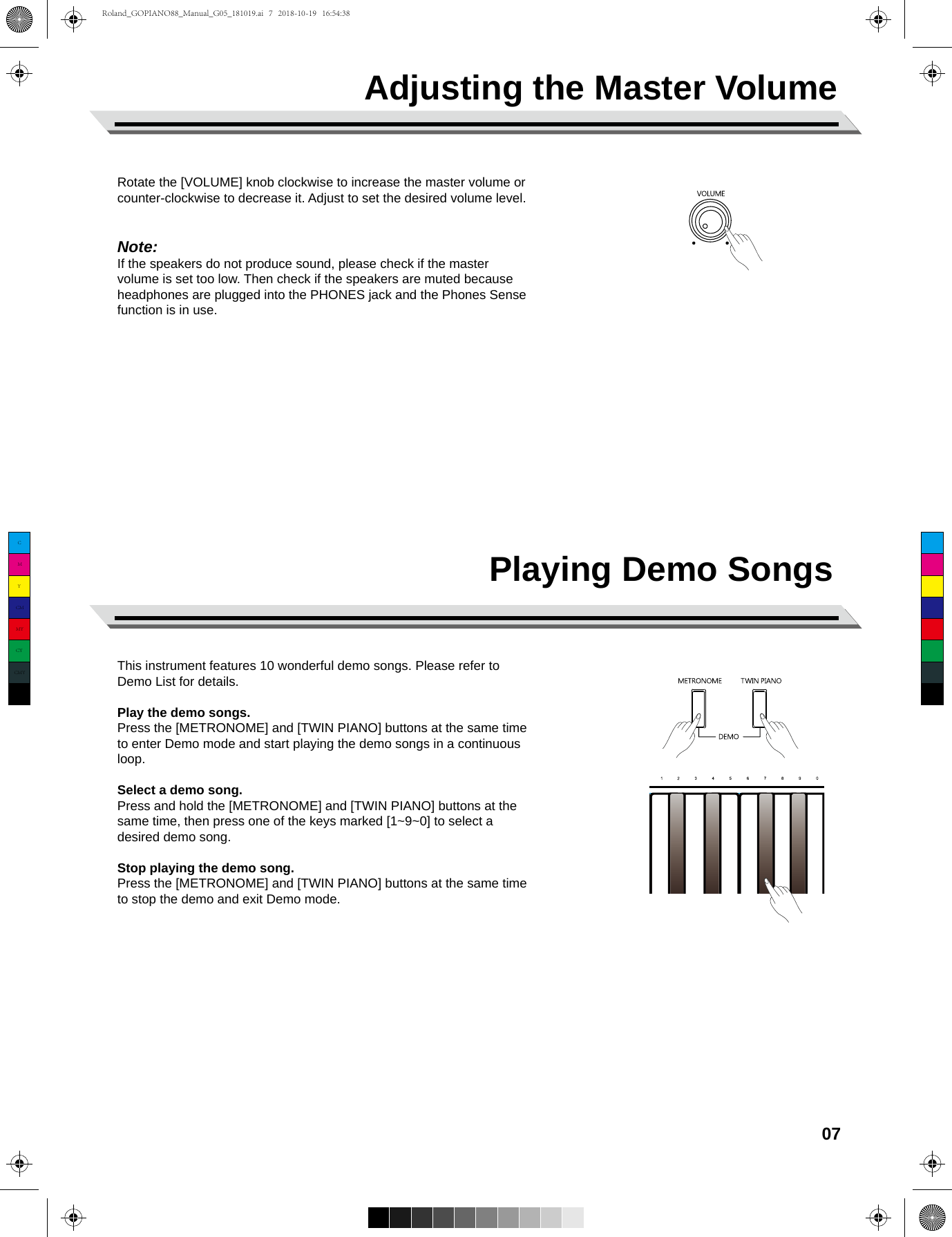 Playing Demo SongsThis instrument features 10 wonderful demo songs. Please refer to Demo List for details.Play the demo songs.Press the [METRONOME] and [TWIN PIANO] buttons at the same time to enter Demo mode and start playing the demo songs in a continuous loop. Select a demo song.Press and hold the [METRONOME] and [TWIN PIANO] buttons at the same time, then press one of the keys marked [1~9~0] to select a desired demo song.Stop playing the demo song. Press the [METRONOME] and [TWIN PIANO] buttons at the same time to stop the demo and exit Demo mode.Rotate the [VOLUME] knob clockwise to increase the master volume or counter-clockwise to decrease it. Adjust to set the desired volume level.Note:If the speakers do not produce sound, please check if the mastervolume is set too low. Then check if the speakers are muted because headphones are plugged into the PHONES jack and the Phones Sense function is in use.07Adjusting the Master VolumeCMYCMMYCYCMYKRoland_GOPIANO88_Manual_G05_181019.ai   7   2018-10-19   16:54:38Roland_GOPIANO88_Manual_G05_181019.ai   7   2018-10-19   16:54:38