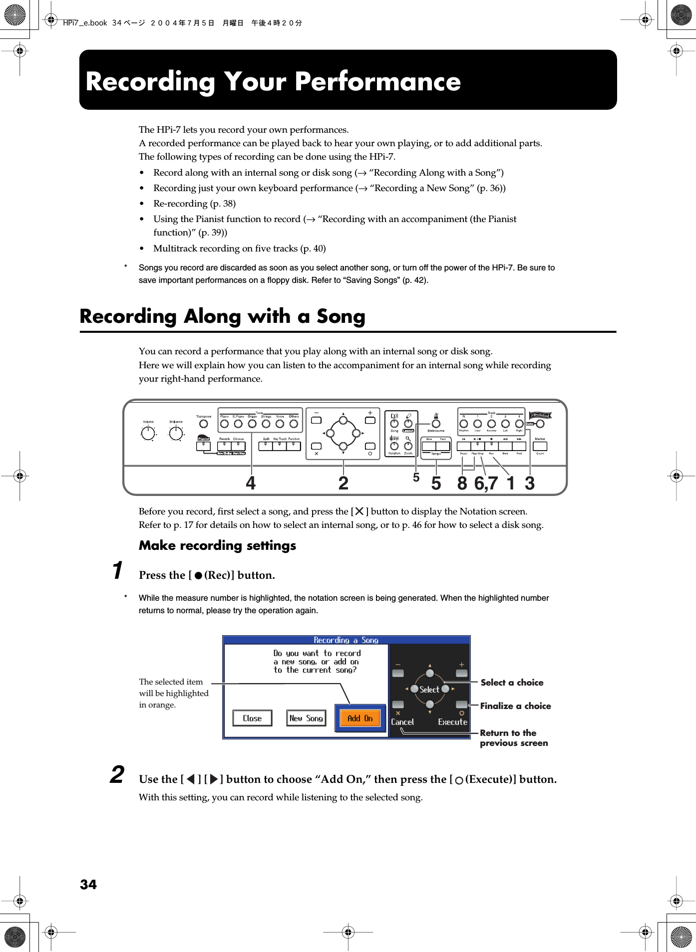 34 Recording Your Performance The HPi-7 lets you record your own performances.A recorded performance can be played back to hear your own playing, or to add additional parts.The following types of recording can be done using the HPi-7.• Record along with an internal song or disk song ( →  “Recording Along with a Song”)• Recording just your own keyboard performance ( →  “Recording a New Song” (p. 36))• Re-recording (p. 38)• Using the Pianist function to record ( →  “Recording with an accompaniment (the Pianist function)” (p. 39))• Multitrack recording on five tracks (p. 40) *Songs you record are discarded as soon as you select another song, or turn off the power of the HPi-7. Be sure to save important performances on a floppy disk. Refer to “Saving Songs” (p. 42). Recording Along with a Song You can record a performance that you play along with an internal song or disk song.Here we will explain how you can listen to the accompaniment for an internal song while recording your right-hand performance. fig.panelovrec Before you record, first select a song, and press the [ ] button to display the Notation screen.Refer to p. 17 for details on how to select an internal song, or to p. 46 for how to select a disk song. Make recording settings 1 Press the [ (Rec)] button. * While the measure number is highlighted, the notation screen is being generated. When the highlighted number returns to normal, please try the operation again. fig.recmsg1e 2 Use the [ ] [ ] button to choose “Add On,” then press the [ (Execute)] button. With this setting, you can record while listening to the selected song.4255316,78The selected item will be highlighted in orange. Finalize a choiceReturn to the previous screenSelect a choiceHPi7_e.book 34 ページ ２００４年７月５日　月曜日　午後４時２０分