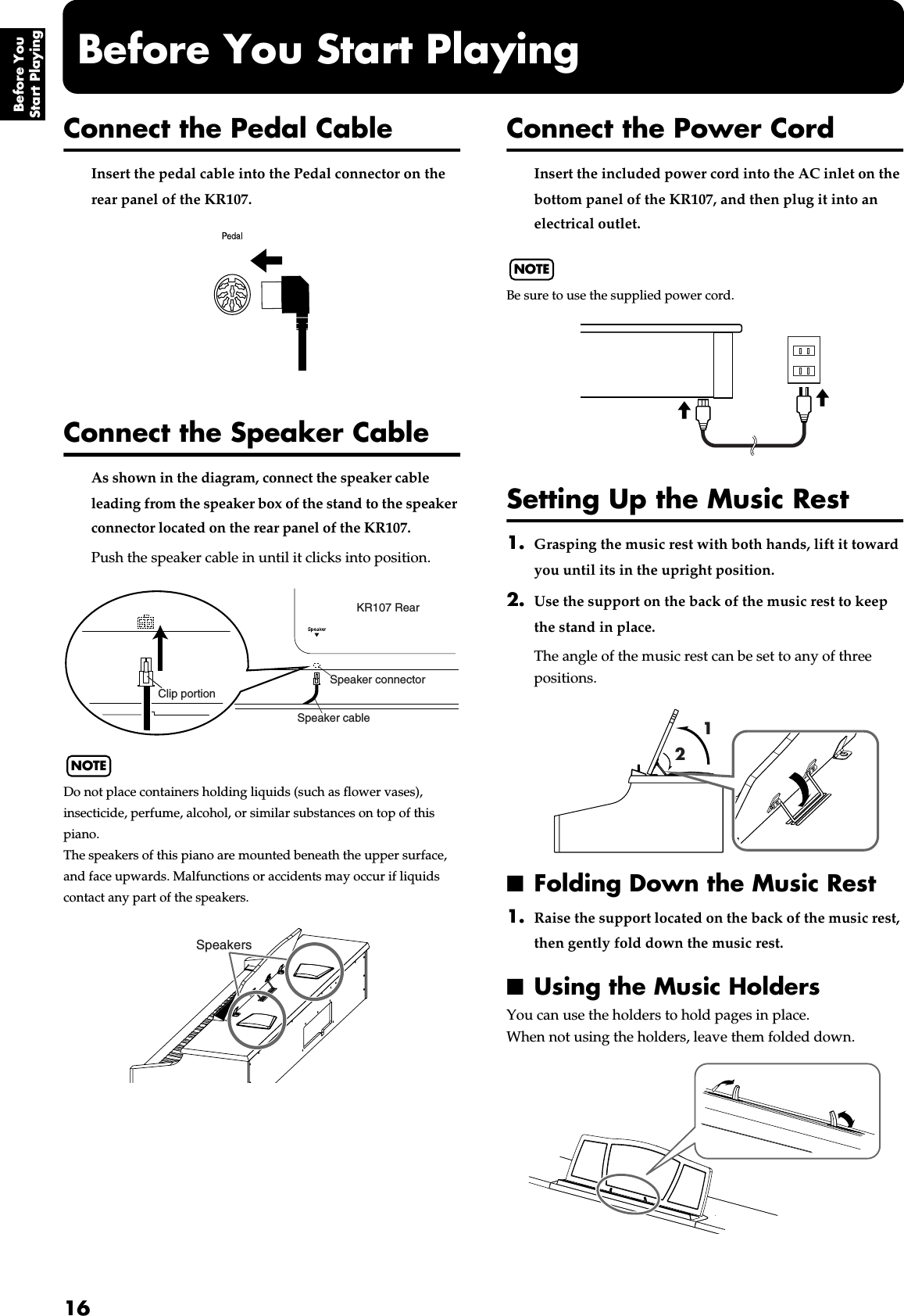 16Before You Start PlayingBefore You Start PlayingConnect the Pedal CableInsert the pedal cable into the Pedal connector on the rear panel of the KR107.fig.00-01Connect the Speaker CableAs shown in the diagram, connect the speaker cable leading from the speaker box of the stand to the speaker connector located on the rear panel of the KR107.Push the speaker cable in until it clicks into position.NOTEDo not place containers holding liquids (such as flower vases), insecticide, perfume, alcohol, or similar substances on top of this piano. The speakers of this piano are mounted beneath the upper surface, and face upwards. Malfunctions or accidents may occur if liquids contact any part of the speakers.Connect the Power CordInsert the included power cord into the AC inlet on the bottom panel of the KR107, and then plug it into an electrical outlet.NOTEBe sure to use the supplied power cord.fig.00-02Setting Up the Music Rest1. Grasping the music rest with both hands, lift it toward you until its in the upright position. 2. Use the support on the back of the music rest to keep the stand in place.The angle of the music rest can be set to any of three positions.fig.mu_stand■Folding Down the Music Rest1. Raise the support located on the back of the music rest, then gently fold down the music rest.■Using the Music HoldersYou can use the holders to hold pages in place.When not using the holders, leave them folded down.fig.mu_stand4KR107 RearSpeaker cableSpeaker connectorClip portionSpeakers12