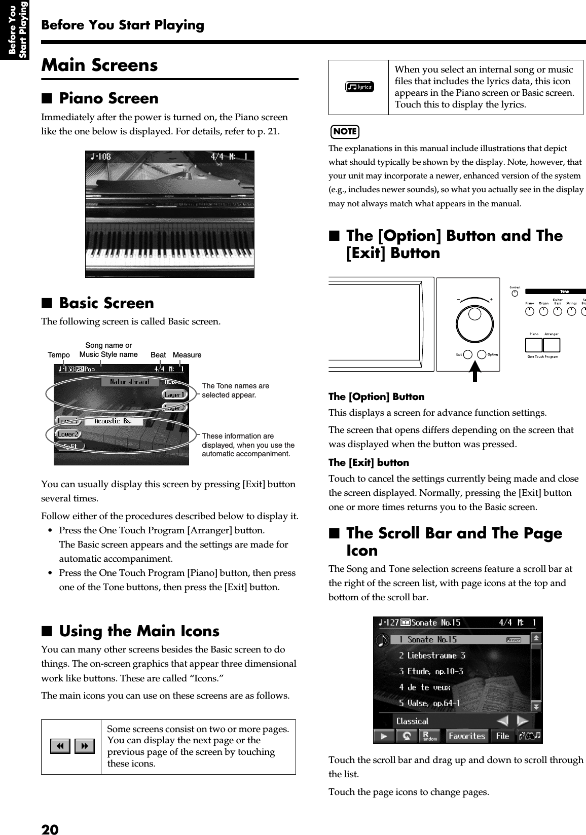  20Before You Start Playing Before You Start Playing Main Screens ■ Piano Screen Immediately after the power is turned on, the Piano screen like the one below is displayed. For details, refer to p. 21. ■ Basic Screen The following screen is called Basic screen.You can usually display this screen by pressing [Exit] button several times.Follow either of the procedures described below to display it.• Press the One Touch Program [Arranger] button.The Basic screen appears and the settings are made for automatic accompaniment.• Press the One Touch Program [Piano] button, then press one of the Tone buttons, then press the [Exit] button. ■ Using the Main Icons You can many other screens besides the Basic screen to do things. The on-screen graphics that appear three dimensional work like buttons. These are called “Icons.”The main icons you can use on these screens are as follows.NOTE The explanations in this manual include illustrations that depict what should typically be shown by the display. Note, however, that your unit may incorporate a newer, enhanced version of the system (e.g., includes newer sounds), so what you actually see in the display may not always match what appears in the manual. 985 ■ The [Option] Button and The [Exit] Button The [Option] Button This displays a screen for advance function settings.The screen that opens differs depending on the screen that was displayed when the button was pressed. The [Exit] button Touch to cancel the settings currently being made and close the screen displayed. Normally, pressing the [Exit] button one or more times returns you to the Basic screen. ■ The Scroll Bar and The Page Icon The Song and Tone selection screens feature a scroll bar at the right of the screen list, with page icons at the top and bottom of the scroll bar.Touch the scroll bar and drag up and down to scroll through the list.Touch the page icons to change pages. Some screens consist on two or more pages.You can display the next page or the previous page of the screen by touching these icons.TempoSong name orMusic Style name Beat MeasureThese information are displayed, when you use the automatic accompaniment.The Tone names are selected appear. When you select an internal song or music files that includes the lyrics data, this icon appears in the Piano screen or Basic screen. Touch this to display the lyrics.