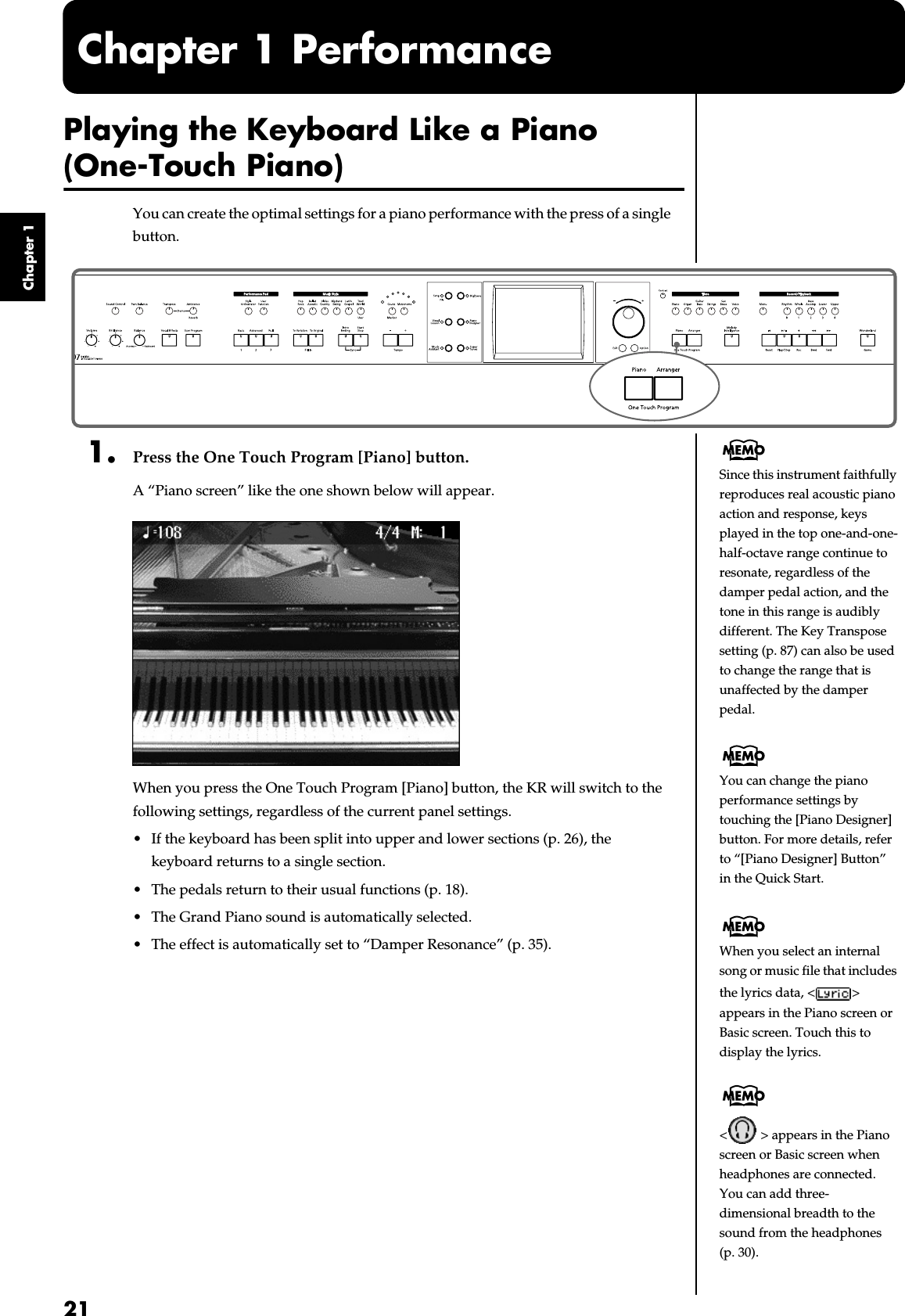  21 Chapter 1 Chapter 1 Performance Playing the Keyboard Like a Piano  (One-Touch Piano) You can create the optimal settings for a piano performance with the press of a single button. fig.panel1-1 1. Press the One Touch Program [Piano] button. A “Piano screen” like the one shown below will appear. fig.d-piano.eps_60 When you press the One Touch Program [Piano] button, the KR will switch to the following settings, regardless of the current panel settings.• If the keyboard has been split into upper and lower sections (p. 26), the keyboard returns to a single section.• The pedals return to their usual functions (p. 18).• The Grand Piano sound is automatically selected.• The effect is automatically set to “Damper Resonance” (p. 35).You can change the piano performance settings by touching the [Piano Designer] button. For more details, refer to “[Piano Designer] Button” in the Quick Start.When you select an internal song or music file that includes the lyrics data, &lt; &gt; appears in the Piano screen or Basic screen. Touch this to display the lyrics.&lt;  &gt; appears in the Piano screen or Basic screen when headphones are connected.You can add three-dimensional breadth to the sound from the headphones (p. 30). Since this instrument faithfully reproduces real acoustic piano action and response, keys played in the top one-and-one-half-octave range continue to resonate, regardless of the damper pedal action, and the tone in this range is audibly different. The Key Transpose setting (p. 87) can also be used to change the range that is unaffected by the damper pedal.