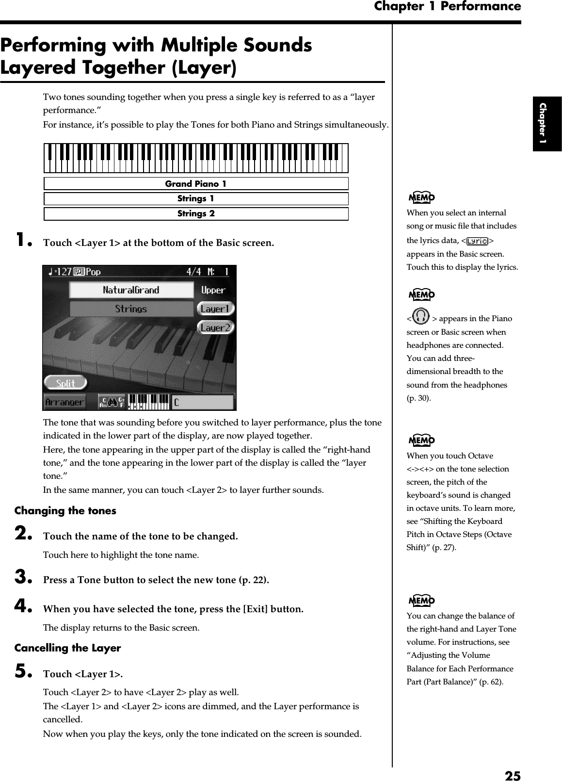 25Chapter 1 PerformanceChapter 1Performing with Multiple Sounds Layered Together (Layer)Two tones sounding together when you press a single key is referred to as a “layer performance.”For instance, it’s possible to play the Tones for both Piano and Strings simultaneously.fig.layer.e1. Touch &lt;Layer 1&gt; at the bottom of the Basic screen.fig.d-layer.eps_60The tone that was sounding before you switched to layer performance, plus the tone indicated in the lower part of the display, are now played together.Here, the tone appearing in the upper part of the display is called the “right-hand tone,” and the tone appearing in the lower part of the display is called the “layer tone.”In the same manner, you can touch &lt;Layer 2&gt; to layer further sounds.Changing the tones2. Touch the name of the tone to be changed.Touch here to highlight the tone name.3. Press a Tone button to select the new tone (p. 22).4. When you have selected the tone, press the [Exit] button.The display returns to the Basic screen.Cancelling the Layer5. Touch &lt;Layer 1&gt;.Touch &lt;Layer 2&gt; to have &lt;Layer 2&gt; play as well.The &lt;Layer 1&gt; and &lt;Layer 2&gt; icons are dimmed, and the Layer performance is cancelled.Now when you play the keys, only the tone indicated on the screen is sounded.Grand Piano 1Strings 1Strings 2 When you select an internal song or music file that includes the lyrics data, &lt; &gt; appears in the Basic screen. Touch this to display the lyrics.&lt;  &gt; appears in the Piano screen or Basic screen when headphones are connected.You can add three-dimensional breadth to the sound from the headphones (p. 30).When you touch Octave &lt;-&gt;&lt;+&gt; on the tone selection screen, the pitch of the keyboard’s sound is changed in octave units. To learn more, see “Shifting the Keyboard Pitch in Octave Steps (Octave Shift)” (p. 27).You can change the balance of the right-hand and Layer Tone volume. For instructions, see “Adjusting the Volume Balance for Each Performance Part (Part Balance)” (p. 62).