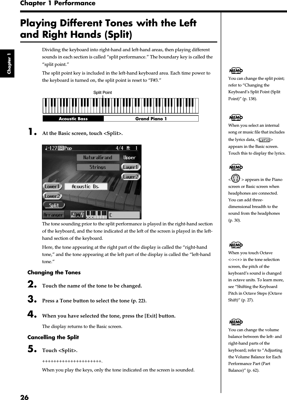 26Chapter 1 PerformanceChapter 1Playing Different Tones with the Left and Right Hands (Split)Dividing the keyboard into right-hand and left-hand areas, then playing different sounds in each section is called “split performance.” The boundary key is called the “split point.”The split point key is included in the left-hand keyboard area. Each time power to the keyboard is turned on, the split point is reset to “F#3.”fig.split.e1. At the Basic screen, touch &lt;Split&gt;.fig.d-split.eps_60The tone sounding prior to the split performance is played in the right-hand section of the keyboard, and the tone indicated at the left of the screen is played in the left-hand section of the keyboard.Here, the tone appearing at the right part of the display is called the “right-hand tone,” and the tone appearing at the left part of the display is called the “left-hand tone.”Changing the Tones2. Touch the name of the tone to be changed.3. Press a Tone button to select the tone (p. 22).4. When you have selected the tone, press the [Exit] button.The display returns to the Basic screen.Cancelling the Split5. Touch &lt;Split&gt;.+++++++++++++++++++++.When you play the keys, only the tone indicated on the screen is sounded.Split PointGrand Piano 1Acoustic BassYou can change the split point; refer to “Changing the Keyboard’s Split Point (Split Point)” (p. 138).When you select an internal song or music file that includes the lyrics data, &lt; &gt; appears in the Basic screen. Touch this to display the lyrics.&lt;  &gt; appears in the Piano screen or Basic screen when headphones are connected.You can add three-dimensional breadth to the sound from the headphones (p. 30).When you touch Octave &lt;-&gt;&lt;+&gt; in the tone selection screen, the pitch of the keyboard’s sound is changed in octave units. To learn more, see “Shifting the Keyboard Pitch in Octave Steps (Octave Shift)” (p. 27).You can change the volume balance between the left- and right-hand parts of the keyboard; refer to “Adjusting the Volume Balance for Each Performance Part (Part Balance)” (p. 62).