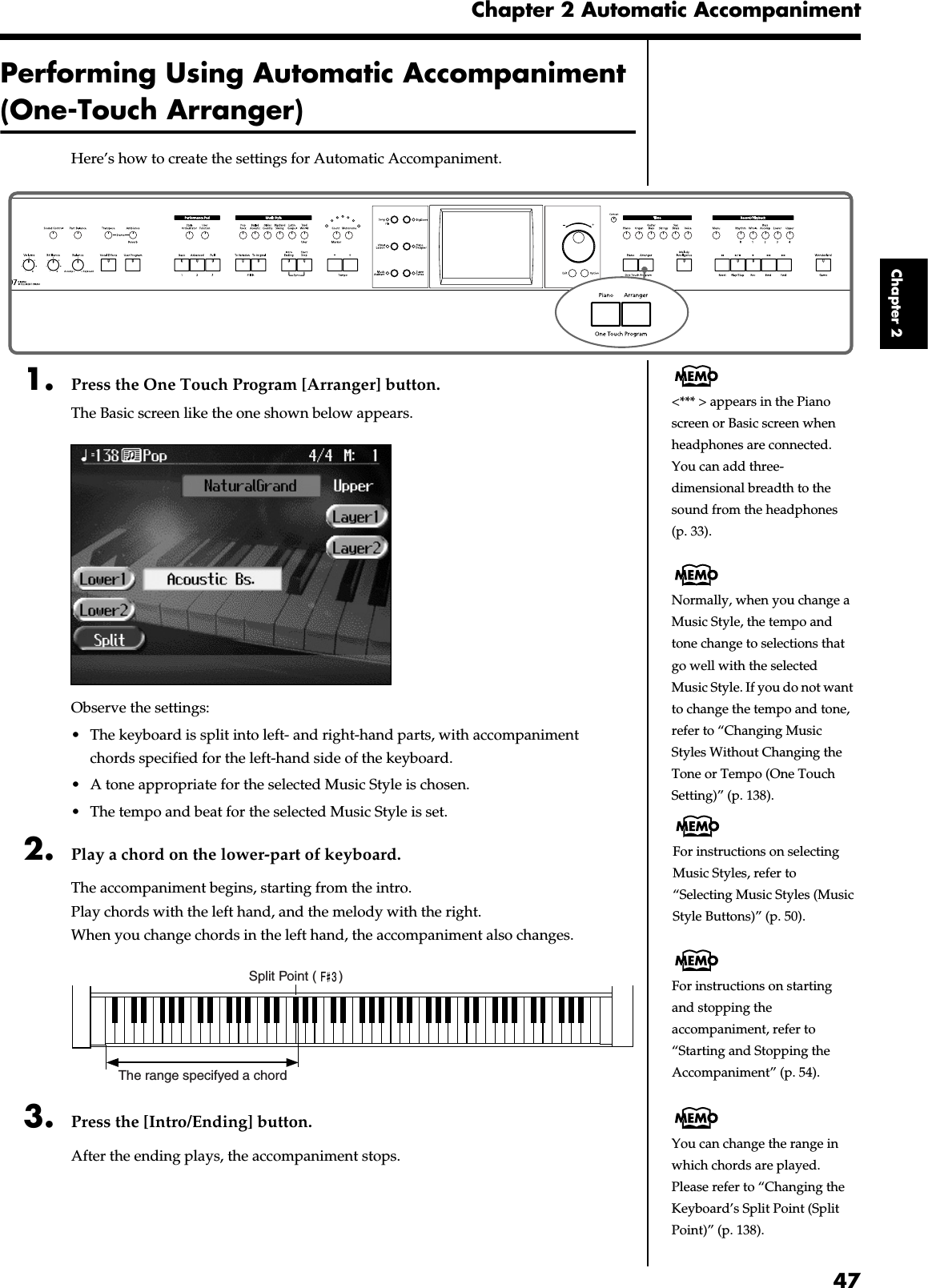 47Chapter 2 Automatic AccompanimentChapter 2Performing Using Automatic Accompaniment (One-Touch Arranger)Here’s how to create the settings for Automatic Accompaniment.fig.panel2-11. Press the One Touch Program [Arranger] button.The Basic screen like the one shown below appears.fig.d-arrbasic.eps_60Observe the settings:• The keyboard is split into left- and right-hand parts, with accompaniment chords specified for the left-hand side of the keyboard.• A tone appropriate for the selected Music Style is chosen.• The tempo and beat for the selected Music Style is set.2. Play a chord on the lower-part of keyboard.The accompaniment begins, starting from the intro.Play chords with the left hand, and the melody with the right.When you change chords in the left hand, the accompaniment also changes.fig.arr-split.e3. Press the [Intro/Ending] button.After the ending plays, the accompaniment stops.&lt;*** &gt; appears in the Piano screen or Basic screen when headphones are connected.You can add three-dimensional breadth to the sound from the headphones (p. 33).Normally, when you change a Music Style, the tempo and tone change to selections that go well with the selected Music Style. If you do not want to change the tempo and tone, refer to “Changing Music Styles Without Changing the Tone or Tempo (One Touch Setting)” (p. 138).F  3The range specifyed a chordSplit Point (      )For instructions on selecting Music Styles, refer to “Selecting Music Styles (Music Style Buttons)” (p. 50).For instructions on starting and stopping the accompaniment, refer to “Starting and Stopping the Accompaniment” (p. 54).You can change the range in which chords are played. Please refer to “Changing the Keyboard’s Split Point (Split Point)” (p. 138).