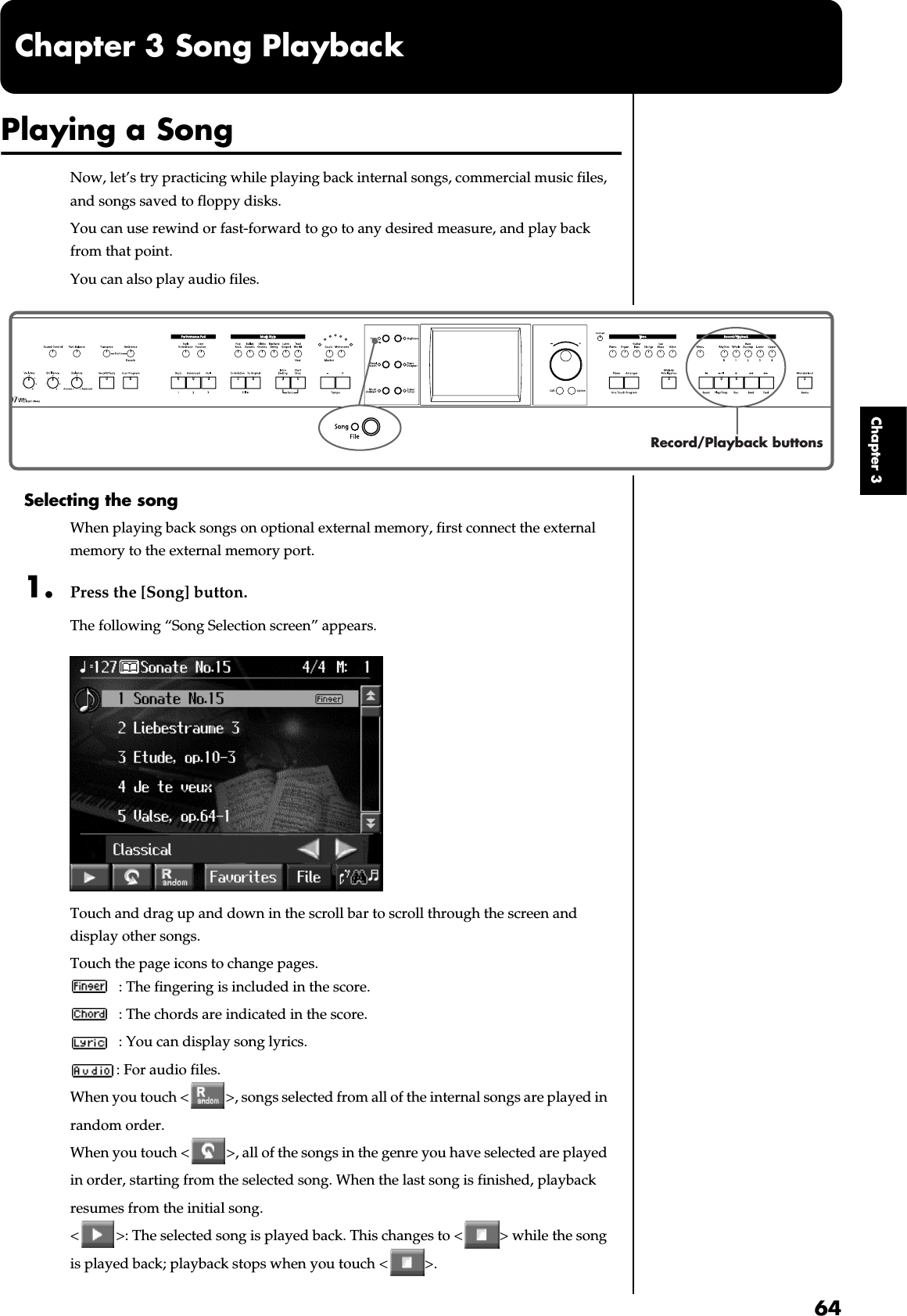 64Chapter 3Chapter 3 Song PlaybackPlaying a SongNow, let’s try practicing while playing back internal songs, commercial music files, and songs saved to floppy disks.You can use rewind or fast-forward to go to any desired measure, and play back from that point.You can also play audio files.fig.panel3-1Selecting the songWhen playing back songs on optional external memory, first connect the external memory to the external memory port.1. Press the [Song] button.The following “Song Selection screen” appears.fig.d-songsel.eps_60Touch and drag up and down in the scroll bar to scroll through the screen and display other songs.Touch the page icons to change pages. : The fingering is included in the score.: The chords are indicated in the score.: You can display song lyrics.: For audio files.When you touch &lt; &gt;, songs selected from all of the internal songs are played in random order.When you touch &lt; &gt;, all of the songs in the genre you have selected are played in order, starting from the selected song. When the last song is finished, playback resumes from the initial song.&lt; &gt;: The selected song is played back. This changes to &lt; &gt; while the song is played back; playback stops when you touch &lt; &gt;.Record/Playback buttons