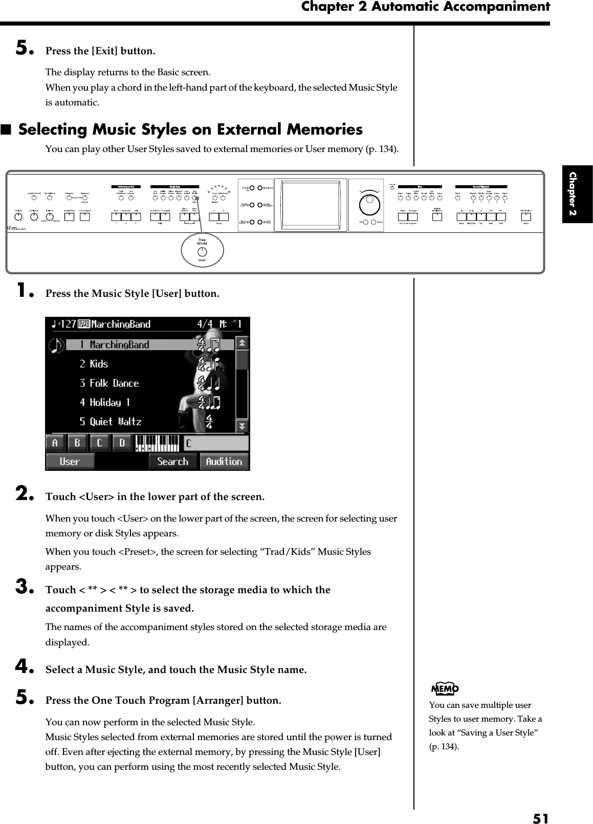 51Chapter 2 Automatic AccompanimentChapter 25. Press the [Exit] button.The display returns to the Basic screen.When you play a chord in the left-hand part of the keyboard, the selected Music Style is automatic.■Selecting Music Styles on External MemoriesYou can play other User Styles saved to external memories or User memory (p. 134).fig.panel2-31. Press the Music Style [User] button.fig.d-styldisk.eps_602. Touch &lt;User&gt; in the lower part of the screen.When you touch &lt;User&gt; on the lower part of the screen, the screen for selecting user memory or disk Styles appears.When you touch &lt;Preset&gt;, the screen for selecting “Trad/Kids” Music Styles appears.3. Touch &lt; ** &gt; &lt; ** &gt; to select the storage media to which the accompaniment Style is saved.The names of the accompaniment styles stored on the selected storage media are displayed.4. Select a Music Style, and touch the Music Style name.5. Press the One Touch Program [Arranger] button.You can now perform in the selected Music Style.Music Styles selected from external memories are stored until the power is turned off. Even after ejecting the external memory, by pressing the Music Style [User] button, you can perform using the most recently selected Music Style.You can save multiple user Styles to user memory. Take a look at “Saving a User Style” (p. 134).