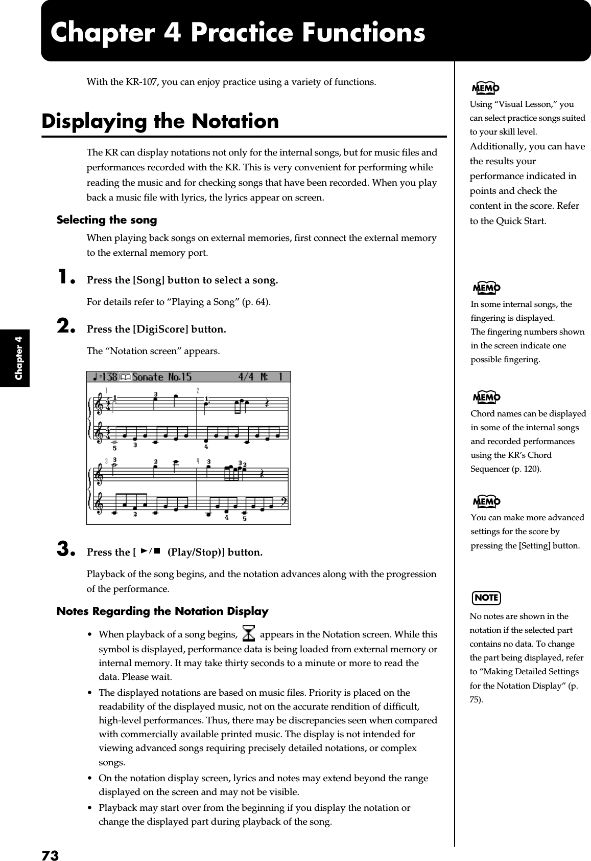73Chapter 4Chapter 4 Practice FunctionsWith the KR-107, you can enjoy practice using a variety of functions.Displaying the NotationThe KR can display notations not only for the internal songs, but for music files and performances recorded with the KR. This is very convenient for performing while reading the music and for checking songs that have been recorded. When you play back a music file with lyrics, the lyrics appear on screen.Selecting the songWhen playing back songs on external memories, first connect the external memory to the external memory port.1. Press the [Song] button to select a song.For details refer to “Playing a Song” (p. 64).2. Press the [DigiScore] button.The “Notation screen” appears.fig.d-notation.eps_603. Press the [  (Play/Stop)] button.Playback of the song begins, and the notation advances along with the progression of the performance.Notes Regarding the Notation Display• When playback of a song begins,   appears in the Notation screen. While this symbol is displayed, performance data is being loaded from external memory or internal memory. It may take thirty seconds to a minute or more to read the data. Please wait.• The displayed notations are based on music files. Priority is placed on the readability of the displayed music, not on the accurate rendition of difficult, high-level performances. Thus, there may be discrepancies seen when compared with commercially available printed music. The display is not intended for viewing advanced songs requiring precisely detailed notations, or complex songs.• On the notation display screen, lyrics and notes may extend beyond the range displayed on the screen and may not be visible.• Playback may start over from the beginning if you display the notation or change the displayed part during playback of the song.Using “Visual Lesson,” you can select practice songs suited to your skill level. Additionally, you can have the results your performance indicated in points and check the content in the score. Refer to the Quick Start.In some internal songs, the fingering is displayed.The fingering numbers shown in the screen indicate one possible fingering.Chord names can be displayed in some of the internal songs and recorded performances using the KR’s Chord Sequencer (p. 120).You can make more advanced settings for the score by pressing the [Setting] button.NOTENo notes are shown in the notation if the selected part contains no data. To change the part being displayed, refer to “Making Detailed Settings for the Notation Display” (p. 75).