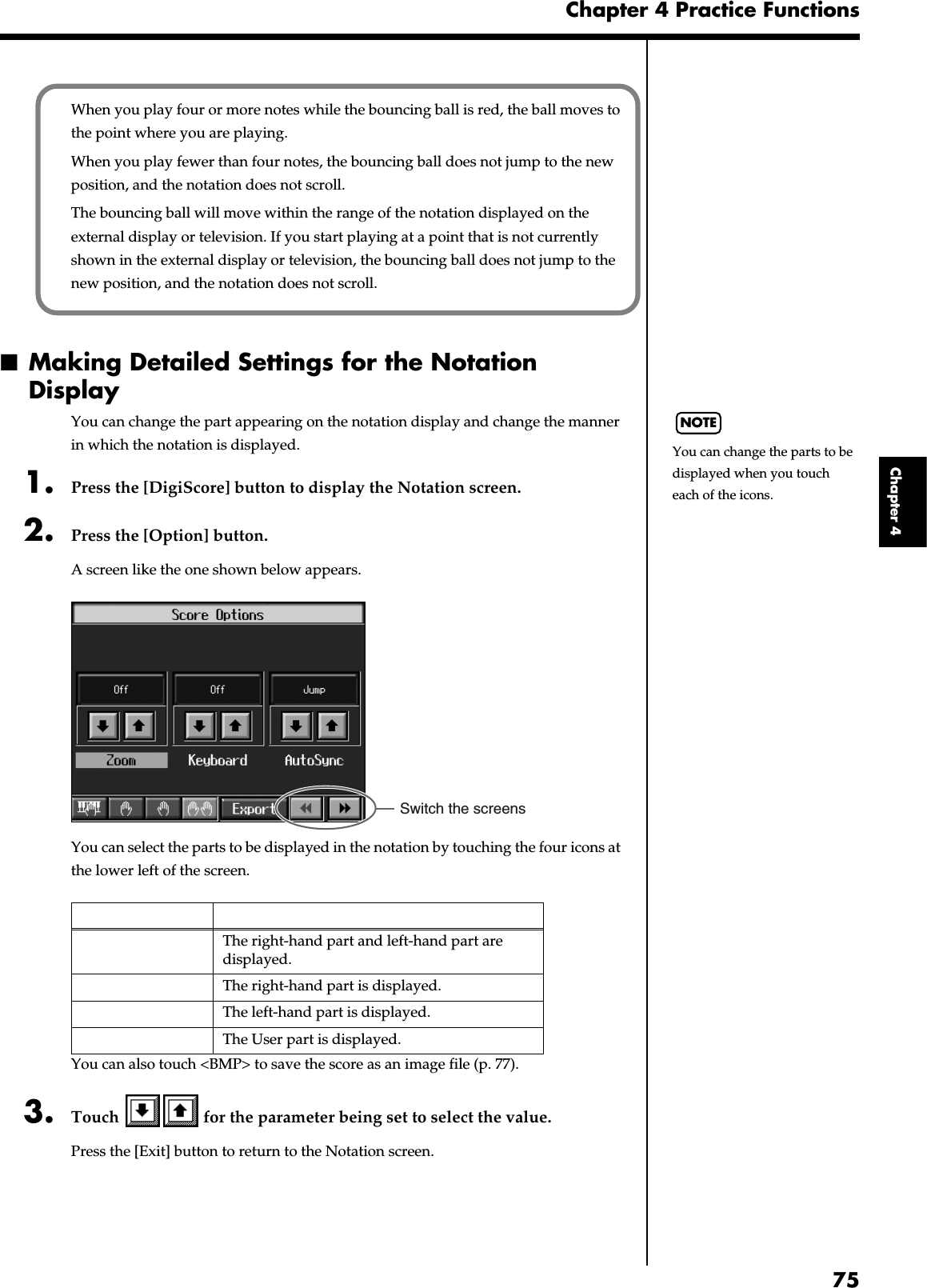 75Chapter 4 Practice FunctionsChapter 4■Making Detailed Settings for the Notation DisplayYou can change the part appearing on the notation display and change the manner in which the notation is displayed.1. Press the [DigiScore] button to display the Notation screen.2. Press the [Option] button.A screen like the one shown below appears.fig.d-notationopt.eps_60You can select the parts to be displayed in the notation by touching the four icons at the lower left of the screen.You can also touch &lt;BMP&gt; to save the score as an image file (p. 77).3. Touch   for the parameter being set to select the value.Press the [Exit] button to return to the Notation screen.The right-hand part and left-hand part are displayed.The right-hand part is displayed.The left-hand part is displayed.The User part is displayed.When you play four or more notes while the bouncing ball is red, the ball moves to the point where you are playing.When you play fewer than four notes, the bouncing ball does not jump to the new position, and the notation does not scroll.The bouncing ball will move within the range of the notation displayed on the external display or television. If you start playing at a point that is not currently shown in the external display or television, the bouncing ball does not jump to the new position, and the notation does not scroll.NOTEYou can change the parts to be displayed when you touch each of the icons.Switch the screens