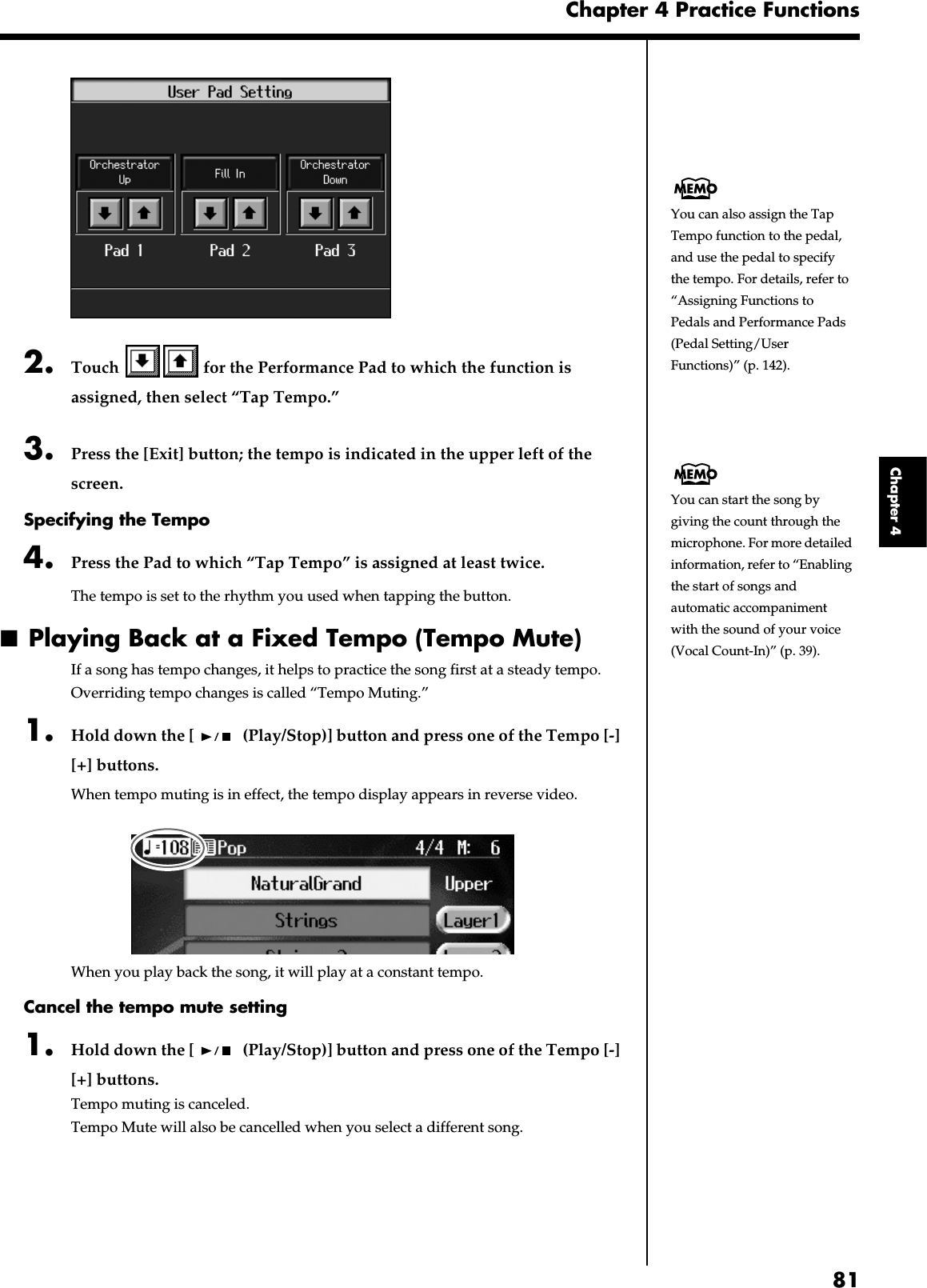81Chapter 4 Practice FunctionsChapter 4fig.d-usrfunc.eps_602. Touch   for the Performance Pad to which the function is assigned, then select “Tap Tempo.”3. Press the [Exit] button; the tempo is indicated in the upper left of the screen.Specifying the Tempo4. Press the Pad to which “Tap Tempo” is assigned at least twice.The tempo is set to the rhythm you used when tapping the button.■Playing Back at a Fixed Tempo (Tempo Mute)If a song has tempo changes, it helps to practice the song first at a steady tempo. Overriding tempo changes is called “Tempo Muting.”1. Hold down the [  (Play/Stop)] button and press one of the Tempo [-] [+] buttons.When tempo muting is in effect, the tempo display appears in reverse video.fig.d-tempmute.eps_60When you play back the song, it will play at a constant tempo.Cancel the tempo mute setting1. Hold down the [  (Play/Stop)] button and press one of the Tempo [-] [+] buttons.Tempo muting is canceled.Tempo Mute will also be cancelled when you select a different song.You can also assign the Tap Tempo function to the pedal, and use the pedal to specify the tempo. For details, refer to “Assigning Functions to Pedals and Performance Pads (Pedal Setting/User Functions)” (p. 142).You can start the song by giving the count through the microphone. For more detailed information, refer to “Enabling the start of songs and automatic accompaniment with the sound of your voice (Vocal Count-In)” (p. 39).