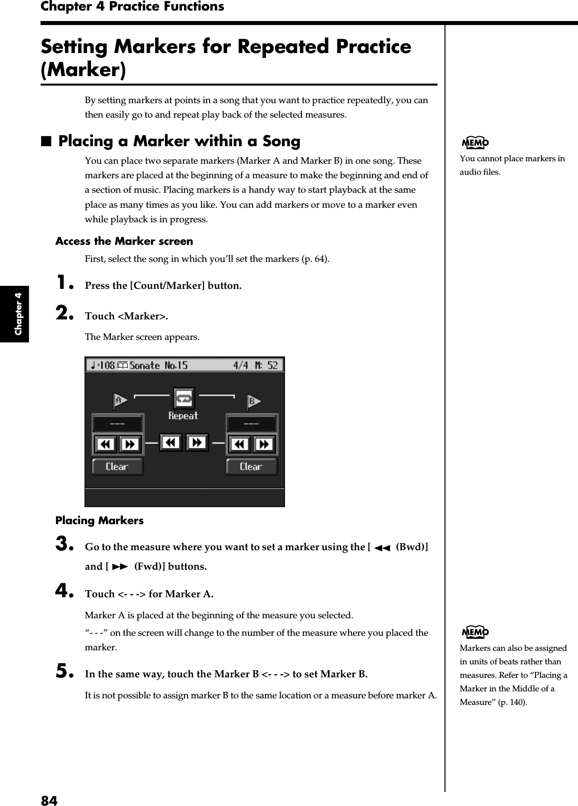 84Chapter 4 Practice FunctionsChapter 4Setting Markers for Repeated Practice (Marker)By setting markers at points in a song that you want to practice repeatedly, you can then easily go to and repeat play back of the selected measures. ■Placing a Marker within a SongYou can place two separate markers (Marker A and Marker B) in one song. These markers are placed at the beginning of a measure to make the beginning and end of a section of music. Placing markers is a handy way to start playback at the same place as many times as you like. You can add markers or move to a marker even while playback is in progress.Access the Marker screenFirst, select the song in which you’ll set the markers (p. 64).1. Press the [Count/Marker] button. 2. Touch &lt;Marker&gt;.The Marker screen appears. fig.d-marker.eps_60Placing Markers3. Go to the measure where you want to set a marker using the [  (Bwd)] and [  (Fwd)] buttons.4. Touch &lt;- - -&gt; for Marker A.Marker A is placed at the beginning of the measure you selected.“- - -” on the screen will change to the number of the measure where you placed the marker. 5. In the same way, touch the Marker B &lt;- - -&gt; to set Marker B.It is not possible to assign marker B to the same location or a measure before marker A.You cannot place markers in audio files.Markers can also be assigned in units of beats rather than measures. Refer to “Placing a Marker in the Middle of a Measure” (p. 140).