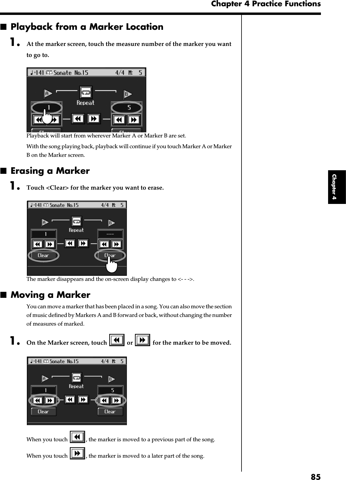 85Chapter 4 Practice FunctionsChapter 4■Playback from a Marker Location1. At the marker screen, touch the measure number of the marker you want to go to. fig.d-mark1-5.eps_60Playback will start from wherever Marker A or Marker B are set.With the song playing back, playback will continue if you touch Marker A or Marker B on the Marker screen.■Erasing a Marker1. Touch &lt;Clear&gt; for the marker you want to erase.fig.d-markclear.eps_60The marker disappears and the on-screen display changes to &lt;- - -&gt;.■Moving a MarkerYou can move a marker that has been placed in a song. You can also move the section of music defined by Markers A and B forward or back, without changing the number of measures of marked.1. On the Marker screen, touch   or   for the marker to be moved. fig.d-mark1-5.eps_60When you touch  , the marker is moved to a previous part of the song. When you touch  , the marker is moved to a later part of the song. 