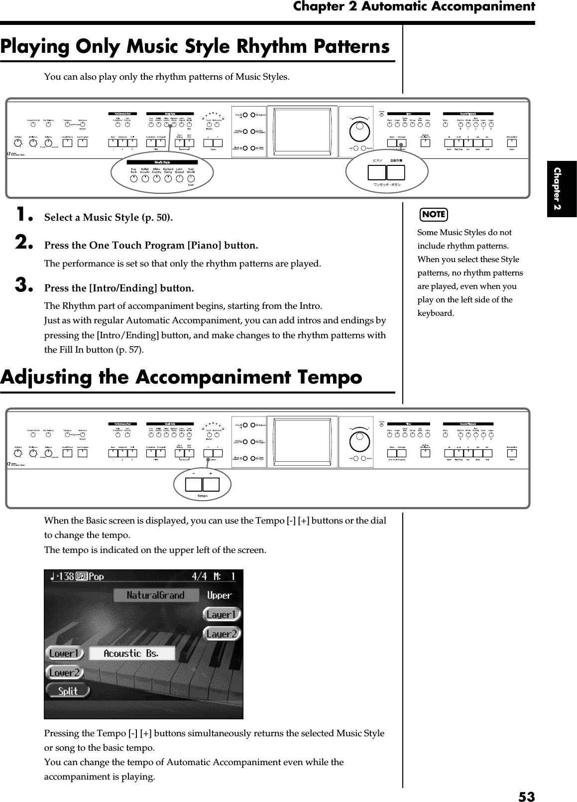 53Chapter 2 Automatic AccompanimentChapter 2Playing Only Music Style Rhythm PatternsYou can also play only the rhythm patterns of Music Styles.fig.panel2-41. Select a Music Style (p. 50).2. Press the One Touch Program [Piano] button.The performance is set so that only the rhythm patterns are played.3. Press the [Intro/Ending] button.The Rhythm part of accompaniment begins, starting from the Intro.Just as with regular Automatic Accompaniment, you can add intros and endings by pressing the [Intro/Ending] button, and make changes to the rhythm patterns with the Fill In button (p. 57).Adjusting the Accompaniment Tempofig.panel2-5When the Basic screen is displayed, you can use the Tempo [-] [+] buttons or the dial to change the tempo.The tempo is indicated on the upper left of the screen.fig.d-arrbasic.eps_60Pressing the Tempo [-] [+] buttons simultaneously returns the selected Music Style or song to the basic tempo.You can change the tempo of Automatic Accompaniment even while the accompaniment is playing. NOTESome Music Styles do not include rhythm patterns. When you select these Style patterns, no rhythm patterns are played, even when you play on the left side of the keyboard.