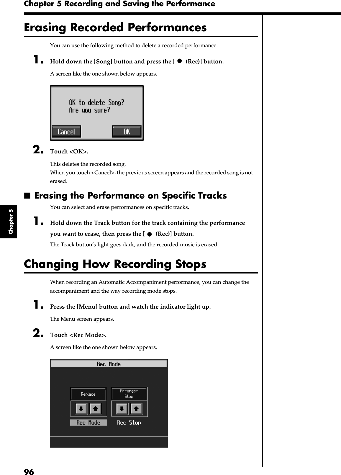 96Chapter 5 Recording and Saving the PerformanceChapter 5Erasing Recorded PerformancesYou can use the following method to delete a recorded performance.1. Hold down the [Song] button and press the [  (Rec)] button.A screen like the one shown below appears.fig.m-songdel.eps_602. Touch &lt;OK&gt;.This deletes the recorded song.When you touch &lt;Cancel&gt;, the previous screen appears and the recorded song is not erased.■Erasing the Performance on Specific TracksYou can select and erase performances on specific tracks.1. Hold down the Track button for the track containing the performance you want to erase, then press the [  (Rec)] button.The Track button’s light goes dark, and the recorded music is erased.Changing How Recording StopsWhen recording an Automatic Accompaniment performance, you can change the accompaniment and the way recording mode stops.1. Press the [Menu] button and watch the indicator light up.The Menu screen appears.2. Touch &lt;Rec Mode&gt;.A screen like the one shown below appears.fig.d-recmode.eps_60