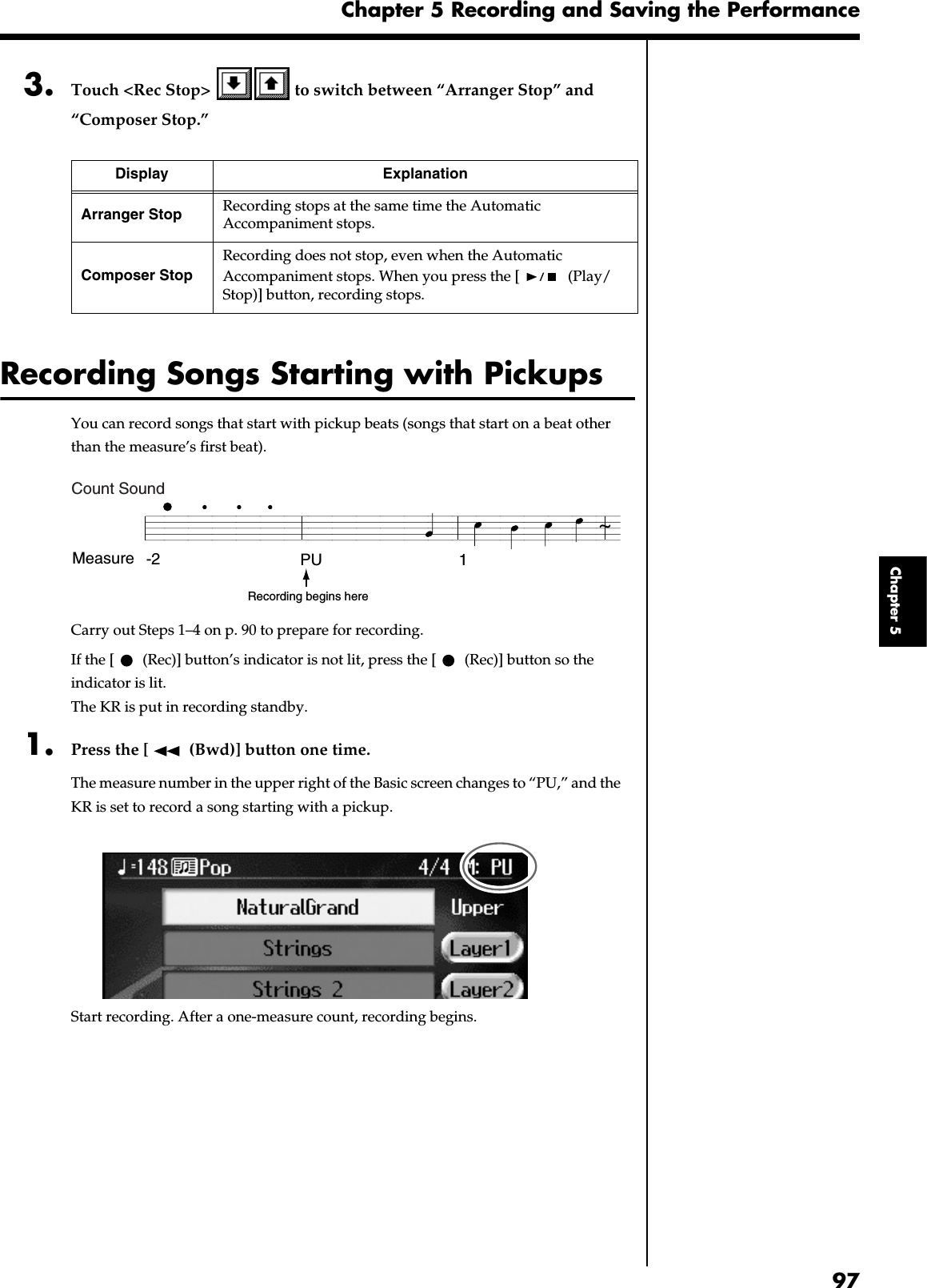 97Chapter 5 Recording and Saving the PerformanceChapter 53. Touch &lt;Rec Stop&gt;   to switch between “Arranger Stop” and “Composer Stop.”Recording Songs Starting with PickupsYou can record songs that start with pickup beats (songs that start on a beat other than the measure’s first beat).fig.PU.eCarry out Steps 1–4 on p. 90 to prepare for recording.If the [  (Rec)] button’s indicator is not lit, press the [  (Rec)] button so the indicator is lit.The KR is put in recording standby.1. Press the [  (Bwd)] button one time.The measure number in the upper right of the Basic screen changes to “PU,” and the KR is set to record a song starting with a pickup.fig.d-pu.eps_60Start recording. After a one-measure count, recording begins.Display ExplanationArranger Stop Recording stops at the same time the Automatic Accompaniment stops.Composer StopRecording does not stop, even when the Automatic Accompaniment stops. When you press the [  (Play/Stop)] button, recording stops.Measure -2 PU 1~Recording begins hereCount Sound