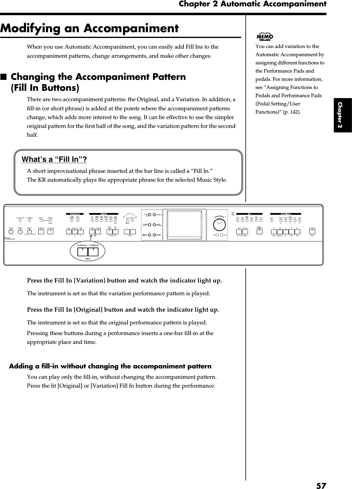 57Chapter 2 Automatic AccompanimentChapter 2Modifying an AccompanimentWhen you use Automatic Accompaniment, you can easily add Fill Ins to the accompaniment patterns, change arrangements, and make other changes.■Changing the Accompaniment Pattern (Fill In Buttons)There are two accompaniment patterns: the Original, and a Variation. In addition, a fill-in (or short phrase) is added at the points where the accompaniment patterns change, which adds more interest to the song. It can be effective to use the simpler original pattern for the first half of the song, and the variation pattern for the second half.fig.panel2-7Press the Fill In [Variation] button and watch the indicator light up.The instrument is set so that the variation performance pattern is played.Press the Fill In [Original] button and watch the indicator light up.The instrument is set so that the original performance pattern is played.Pressing these buttons during a performance inserts a one-bar fill-in at the appropriate place and time.Adding a fill-in without changing the accompaniment patternYou can play only the fill-in, without changing the accompaniment pattern. Press the lit [Original] or [Variation] Fill In button during the performance.You can add variation to the Automatic Accompaniment by assigning different functions to the Performance Pads and pedals. For more information, see “Assigning Functions to Pedals and Performance Pads (Pedal Setting/User Functions)” (p. 142).What’s a “Fill In”?A short improvisational phrase inserted at the bar line is called a “Fill In.” The KR automatically plays the appropriate phrase for the selected Music Style.