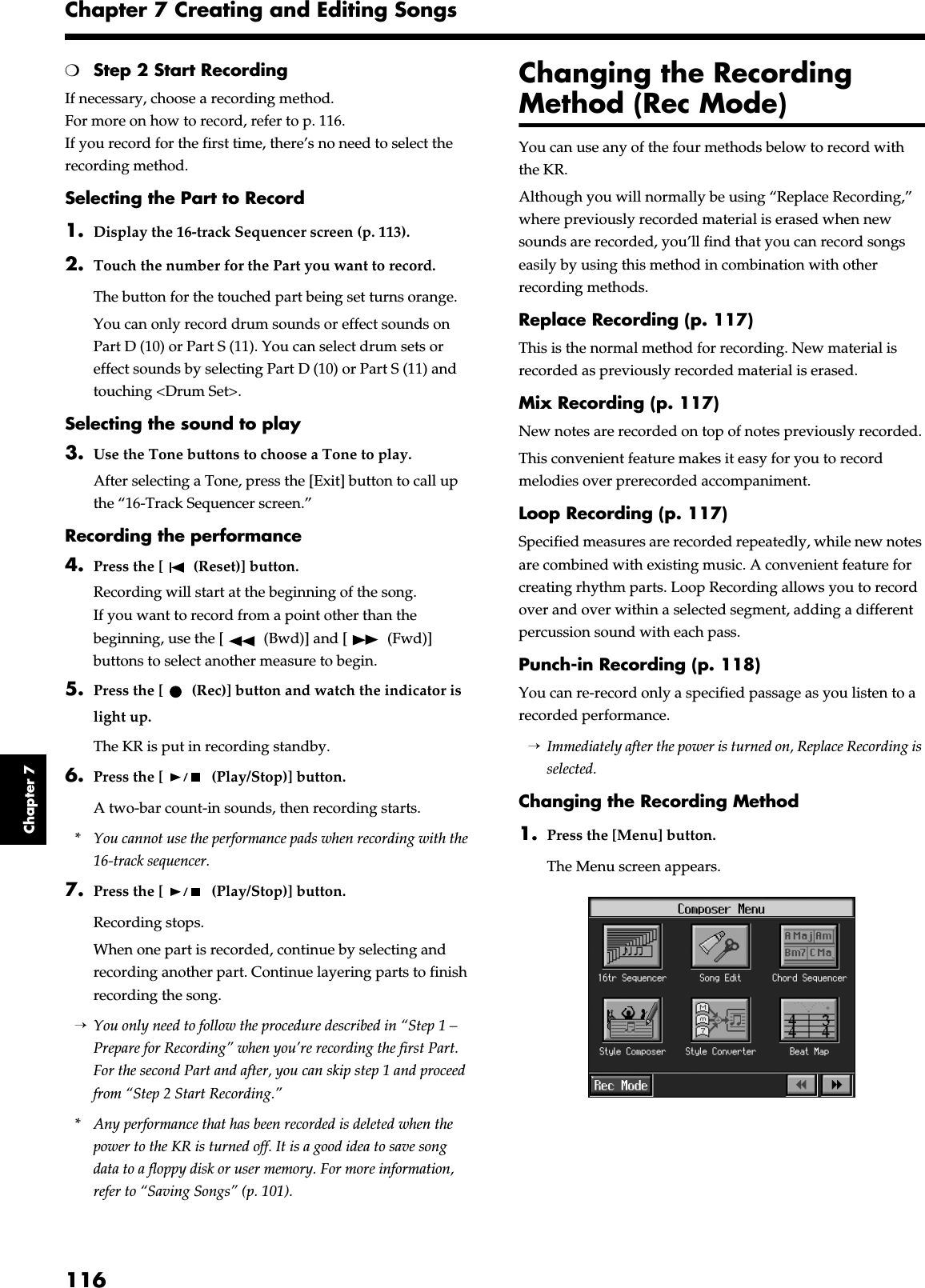 116Chapter 7 Creating and Editing SongsChapter 7❍Step 2 Start RecordingIf necessary, choose a recording method.For more on how to record, refer to p. 116.If you record for the first time, there’s no need to select the recording method.Selecting the Part to Record1. Display the 16-track Sequencer screen (p. 113).2. Touch the number for the Part you want to record.The button for the touched part being set turns orange.You can only record drum sounds or effect sounds on Part D (10) or Part S (11). You can select drum sets or effect sounds by selecting Part D (10) or Part S (11) and touching &lt;Drum Set&gt;.Selecting the sound to play3. Use the Tone buttons to choose a Tone to play.After selecting a Tone, press the [Exit] button to call up the “16-Track Sequencer screen.”Recording the performance4. Press the [  (Reset)] button.Recording will start at the beginning of the song.If you want to record from a point other than the beginning, use the [  (Bwd)] and [  (Fwd)] buttons to select another measure to begin.5. Press the [  (Rec)] button and watch the indicator is light up.The KR is put in recording standby.6. Press the [  (Play/Stop)] button.A two-bar count-in sounds, then recording starts.* You cannot use the performance pads when recording with the 16-track sequencer.7. Press the [  (Play/Stop)] button.Recording stops.When one part is recorded, continue by selecting and recording another part. Continue layering parts to finish recording the song.→You only need to follow the procedure described in “Step 1 – Prepare for Recording” when you’re recording the first Part. For the second Part and after, you can skip step 1 and proceed from “Step 2 Start Recording.”* Any performance that has been recorded is deleted when the power to the KR is turned off. It is a good idea to save song data to a floppy disk or user memory. For more information, refer to “Saving Songs” (p. 101).Changing the Recording Method (Rec Mode)You can use any of the four methods below to record with the KR.Although you will normally be using “Replace Recording,” where previously recorded material is erased when new sounds are recorded, you’ll find that you can record songs easily by using this method in combination with other recording methods.Replace Recording (p. 117)This is the normal method for recording. New material is recorded as previously recorded material is erased.Mix Recording (p. 117)New notes are recorded on top of notes previously recorded.This convenient feature makes it easy for you to record melodies over prerecorded accompaniment.Loop Recording (p. 117)Specified measures are recorded repeatedly, while new notes are combined with existing music. A convenient feature for creating rhythm parts. Loop Recording allows you to record over and over within a selected segment, adding a different percussion sound with each pass.Punch-in Recording (p. 118)You can re-record only a specified passage as you listen to a recorded performance.→Immediately after the power is turned on, Replace Recording is selected.Changing the Recording Method1. Press the [Menu] button.The Menu screen appears.fig.d-menu1.eps_50
