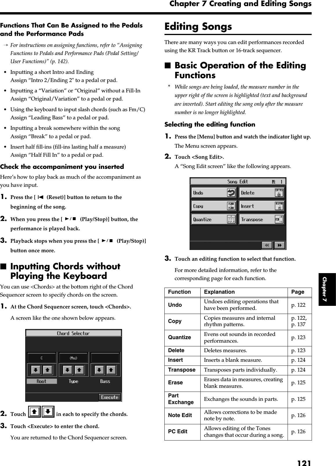 121Chapter 7 Creating and Editing SongsChapter 7Functions That Can Be Assigned to the Pedals and the Performance Pads→For instructions on assigning functions, refer to “Assigning Functions to Pedals and Performance Pads (Pedal Setting/User Functions)” (p. 142).• Inputting a short Intro and EndingAssign “Intro 2/Ending 2&quot; to a pedal or pad.• Inputting a “Variation” or “Original” without a Fill-InAssign “Original/Variation” to a pedal or pad.• Using the keyboard to input slash chords (such as Fm/C)Assign “Leading Bass” to a pedal or pad.• Inputting a break somewhere within the songAssign “Break” to a pedal or pad.• Insert half fill-ins (fill-ins lasting half a measure)Assign “Half Fill In” to a pedal or pad.Check the accompaniment you insertedHere’s how to play back as much of the accompaniment as you have input.1. Press the [  (Reset)] button to return to the beginning of the song.2. When you press the [  (Play/Stop)] button, the performance is played back.3. Playback stops when you press the [  (Play/Stop)] button once more.■Inputting Chords without Playing the Keyboard You can use &lt;Chords&gt; at the bottom right of the Chord Sequencer screen to specify chords on the screen. 1. At the Chord Sequencer screen, touch &lt;Chords&gt;. A screen like the one shown below appears. fig.d-chordinput.eps_502. Touch   in each to specify the chords. 3. Touch &lt;Execute&gt; to enter the chord. You are returned to the Chord Sequencer screen. Editing SongsThere are many ways you can edit performances recorded using the KR Track button or 16-track sequencer.■Basic Operation of the Editing Functions* While songs are being loaded, the measure number in the upper right of the screen is highlighted (text and background are inverted). Start editing the song only after the measure number is no longer highlighted.Selecting the editing function1.Press the [Menu] button and watch the indicator light up.The Menu screen appears.2. Touch &lt;Song Edit&gt;.A “Song Edit screen” like the following appears.fig.d-edit1.eps_503. Touch an editing function to select that function.For more detailed information, refer to the corresponding page for each function.Function Explanation PageUndo Undoes editing operations that have been performed. p. 122Copy Copies measures and internal rhythm patterns.p. 122, p. 137Quantize Evens out sounds in recorded performances. p. 123Delete Deletes measures. p. 123Insert Inserts a blank measure. p. 124Transpose Transposes parts individually. p. 124Erase Erases data in measures, creating blank measures. p. 125Part Exchange Exchanges the sounds in parts. p. 125Note Edit Allows corrections to be made note by note. p. 126PC Edit Allows editing of the Tones changes that occur during a song. p. 126