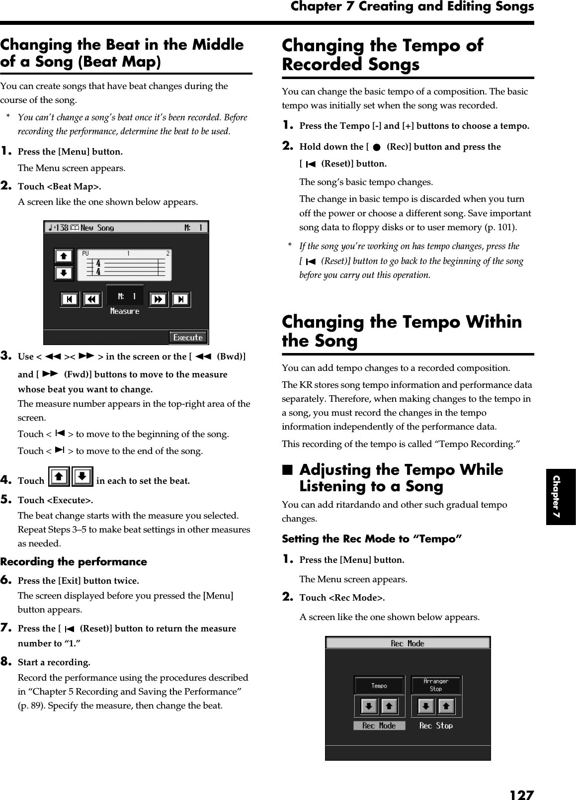 127Chapter 7 Creating and Editing SongsChapter 7Changing the Beat in the Middle of a Song (Beat Map)You can create songs that have beat changes during the course of the song.* You can’t change a song’s beat once it’s been recorded. Before recording the performance, determine the beat to be used.1. Press the [Menu] button.The Menu screen appears.2. Touch &lt;Beat Map&gt;.A screen like the one shown below appears.fig.d-beatmap.eps_503. Use &lt; &gt;&lt; &gt; in the screen or the [  (Bwd)] and [  (Fwd)] buttons to move to the measure whose beat you want to change.The measure number appears in the top-right area of the screen.Touch &lt; &gt; to move to the beginning of the song.Touch &lt; &gt; to move to the end of the song.4. Touch   in each to set the beat.5. Touch &lt;Execute&gt;.The beat change starts with the measure you selected.Repeat Steps 3–5 to make beat settings in other measures as needed.Recording the performance6. Press the [Exit] button twice.The screen displayed before you pressed the [Menu] button appears.7. Press the [  (Reset)] button to return the measure number to “1.”8. Start a recording.Record the performance using the procedures described in “Chapter 5 Recording and Saving the Performance” (p. 89). Specify the measure, then change the beat.Changing the Tempo of Recorded SongsYou can change the basic tempo of a composition. The basic tempo was initially set when the song was recorded.1. Press the Tempo [-] and [+] buttons to choose a tempo.2. Hold down the [  (Rec)] button and press the [  (Reset)] button.The song’s basic tempo changes.The change in basic tempo is discarded when you turn off the power or choose a different song. Save important song data to floppy disks or to user memory (p. 101).* If the song you’re working on has tempo changes, press the [  (Reset)] button to go back to the beginning of the song before you carry out this operation.Changing the Tempo Within the SongYou can add tempo changes to a recorded composition.The KR stores song tempo information and performance data separately. Therefore, when making changes to the tempo in a song, you must record the changes in the tempo information independently of the performance data.This recording of the tempo is called “Tempo Recording.”■Adjusting the Tempo While Listening to a SongYou can add ritardando and other such gradual tempo changes.Setting the Rec Mode to “Tempo”1. Press the [Menu] button.The Menu screen appears.2. Touch &lt;Rec Mode&gt;.A screen like the one shown below appears.fig.d-rec-tempo.eps_50