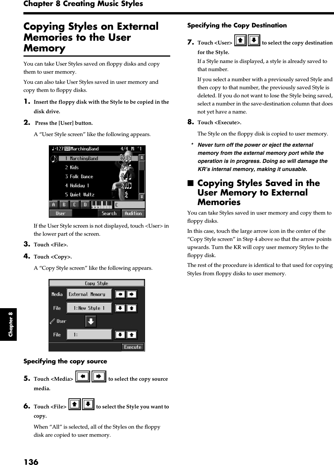 136Chapter 8 Creating Music StylesChapter 8Copying Styles on External Memories to the User MemoryYou can take User Styles saved on floppy disks and copy them to user memory.You can also take User Styles saved in user memory and copy them to floppy disks.1. Insert the floppy disk with the Style to be copied in the disk drive.2.  Press the [User] button.A “User Style screen” like the following appears.fig.d-usrdisk.eps_50If the User Style screen is not displayed, touch &lt;User&gt; in the lower part of the screen.3. Touch &lt;File&gt;. 4. Touch &lt;Copy&gt;.A “Copy Style screen” like the following appears.fig.d-copystyle.eps_50Specifying the copy source5. Touch &lt;Media&gt;   to select the copy source media.6. Touch &lt;File&gt;   to select the Style you want to copy. When “All” is selected, all of the Styles on the floppy disk are copied to user memory.Specifying the Copy Destination7. Touch &lt;User&gt;   to select the copy destination for the Style.If a Style name is displayed, a style is already saved to that number.If you select a number with a previously saved Style and then copy to that number, the previously saved Style is deleted. If you do not want to lose the Style being saved, select a number in the save-destination column that does not yet have a name.8. Touch &lt;Execute&gt;.The Style on the floppy disk is copied to user memory.* Never turn off the power or eject the external memory from the external memory port while the operation is in progress. Doing so will damage the KR’s internal memory, making it unusable.■Copying Styles Saved in the User Memory to External MemoriesYou can take Styles saved in user memory and copy them to floppy disks.In this case, touch the large arrow icon in the center of the “Copy Style screen” in Step 4 above so that the arrow points upwards. Turn the KR will copy user memory Styles to the floppy disk.The rest of the procedure is identical to that used for copying Styles from floppy disks to user memory.
