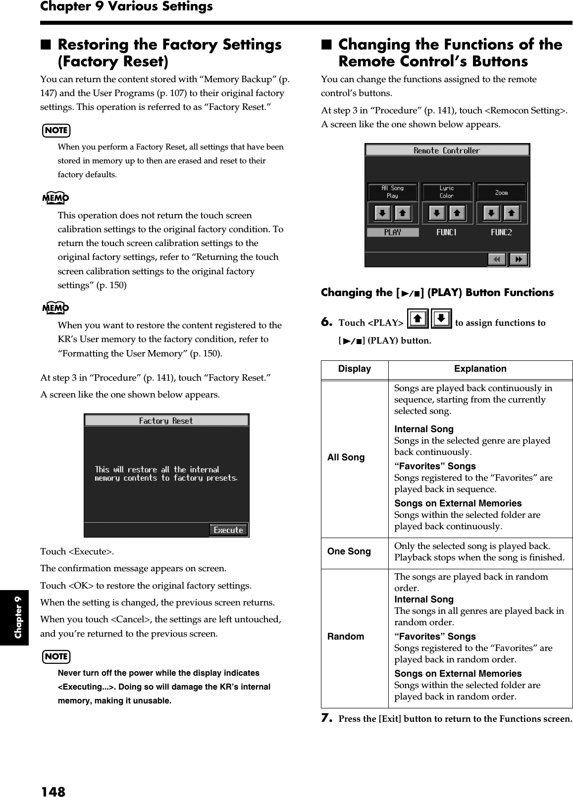 148Chapter 9 Various SettingsChapter 9■Restoring the Factory Settings (Factory Reset)You can return the content stored with “Memory Backup” (p. 147) and the User Programs (p. 107) to their original factory settings. This operation is referred to as “Factory Reset.”NOTEWhen you perform a Factory Reset, all settings that have been stored in memory up to then are erased and reset to their factory defaults.This operation does not return the touch screen calibration settings to the original factory condition. To return the touch screen calibration settings to the original factory settings, refer to “Returning the touch screen calibration settings to the original factory settings” (p. 150)When you want to restore the content registered to the KR’s User memory to the factory condition, refer to “Formatting the User Memory” (p. 150).At step 3 in “Procedure” (p. 141), touch “Factory Reset.”A screen like the one shown below appears.fig.d-factory.eps_50Touch &lt;Execute&gt;.The confirmation message appears on screen.Touch &lt;OK&gt; to restore the original factory settings.When the setting is changed, the previous screen returns.When you touch &lt;Cancel&gt;, the settings are left untouched, and you’re returned to the previous screen.NOTENever turn off the power while the display indicates &lt;Executing...&gt;. Doing so will damage the KR’s internal memory, making it unusable.■Changing the Functions of the Remote Control’s Buttons You can change the functions assigned to the remote control’s buttons.At step 3 in “Procedure” (p. 141), touch &lt;Remocon Setting&gt;.A screen like the one shown below appears.Changing the [ ] (PLAY) Button Functions6. Touch &lt;PLAY&gt;   to assign functions to [ ] (PLAY) button.7. Press the [Exit] button to return to the Functions screen.Display ExplanationAll SongSongs are played back continuously in sequence, starting from the currently selected song.Internal SongSongs in the selected genre are played back continuously.“Favorites” SongsSongs registered to the “Favorites” are played back in sequence.Songs on External MemoriesSongs within the selected folder are played back continuously.One Song Only the selected song is played back. Playback stops when the song is finished.RandomThe songs are played back in random order.Internal SongThe songs in all genres are played back in random order.“Favorites” SongsSongs registered to the “Favorites” are played back in random order.Songs on External MemoriesSongs within the selected folder are played back in random order.