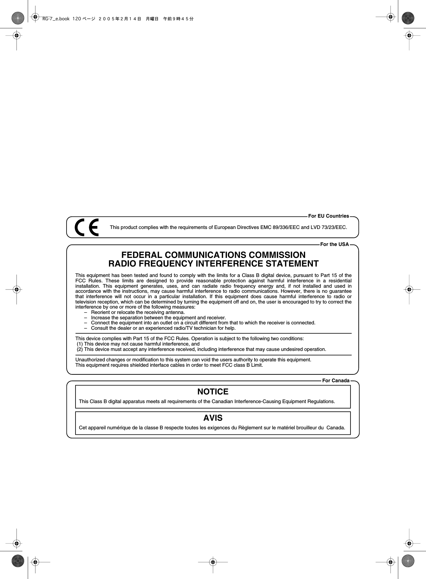 This product complies with the requirements of European Directives EMC 89/336/EEC and LVD 73/23/EEC.For EU CountriesFor CanadaThis Class B digital apparatus meets all requirements of the Canadian Interference-Causing Equipment Regulations.Cet appareil numérique de la classe B respecte toutes les exigences du Règlement sur le matériel brouilleur du  Canada.NOTICEAVISFor the USAFEDERAL COMMUNICATIONS COMMISSIONRADIO FREQUENCY INTERFERENCE STATEMENTThis equipment has been tested and found to comply with the limits for a Class B digital device, pursuant to Part 15 of the FCC Rules. These limits are designed to provide reasonable protection against harmful interference in a residential installation. This equipment generates, uses, and can radiate radio frequency energy and, if not installed and used in accordance with the instructions, may cause harmful interference to radio communications. However, there is no guarantee that interference will not occur in a particular installation. If this equipment does cause harmful interference to radio or television reception, which can be determined by turning the equipment off and on, the user is encouraged to try to correct the interference by one or more of the following measures:–   Reorient or relocate the receiving antenna.–   Increase the separation between the equipment and receiver.–   Connect the equipment into an outlet on a circuit different from that to which the receiver is connected.–   Consult the dealer or an experienced radio/TV technician for help.This device complies with Part 15 of the FCC Rules. Operation is subject to the following two conditions: (1) This device may not cause harmful interference, and (2) This device must accept any interference received, including interference that may cause undesired operation.Unauthorized changes or modification to this system can void the users authority to operate this equipment.This equipment requires shielded interface cables in order to meet FCC class B Limit.RG-7_e.book 120 ページ ２００５年２月１４日　月曜日　午前９時４５分