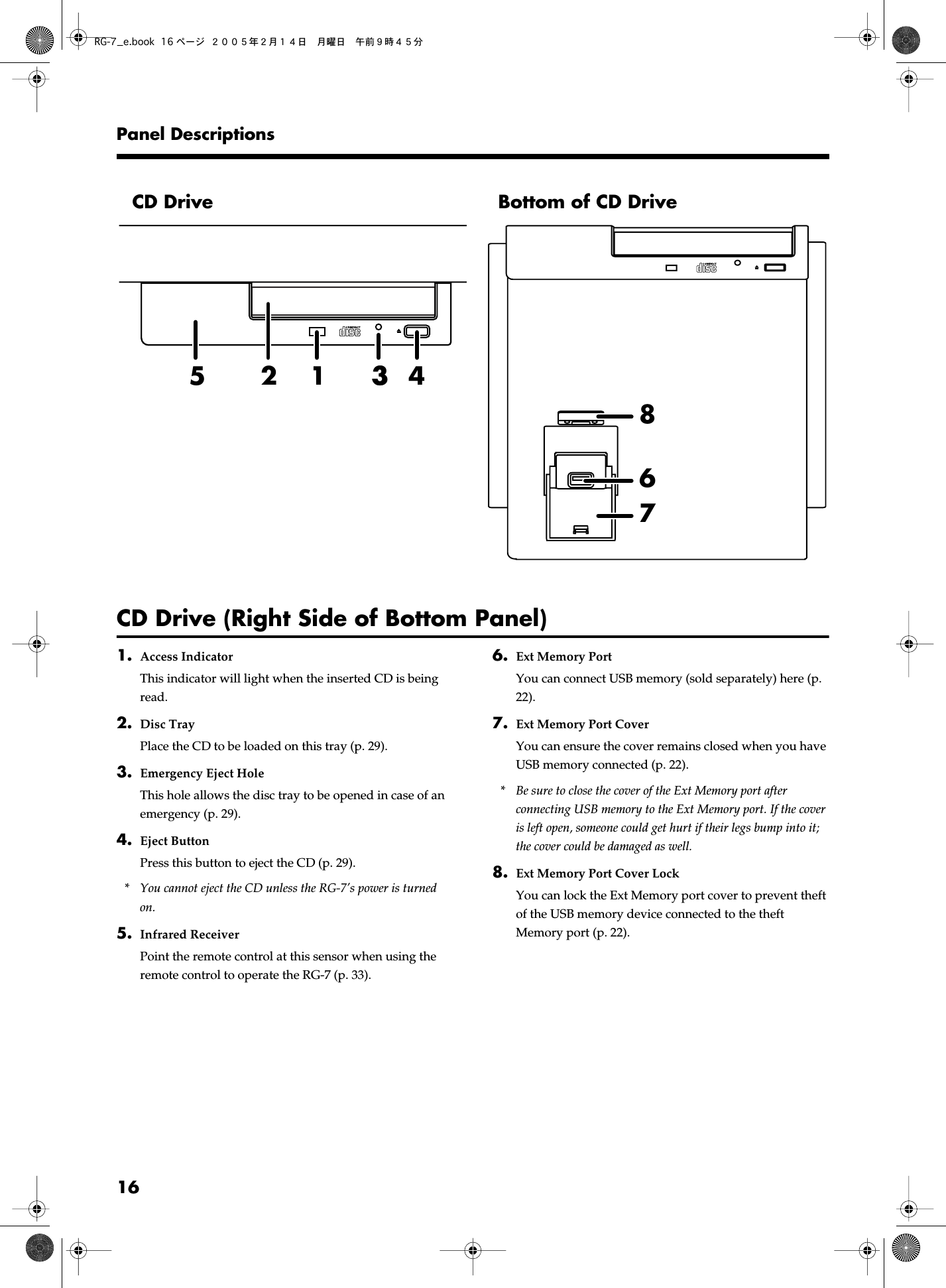  16Panel Descriptions CD Drive (Right Side of Bottom Panel) 1. Access Indicator This indicator will light when the inserted CD is being read. 2. Disc Tray Place the CD to be loaded on this tray (p. 29). 3. Emergency Eject Hole This hole allows the disc tray to be opened in case of an emergency (p. 29). 4. Eject Button Press this button to eject the CD (p. 29).  * You cannot eject the CD unless the RG-7’s power is turned on. 5. Infrared Receiver Point the remote control at this sensor when using the remote control to operate the RG-7 (p. 33). 6. Ext Memory Port You can connect USB memory (sold separately) here (p. 22). 7. Ext Memory Port Cover You can ensure the cover remains closed when you have USB memory connected (p. 22). * Be sure to close the cover of the Ext Memory port after connecting USB memory to the Ext Memory port. If the cover is left open, someone could get hurt if their legs bump into it; the cover could be damaged as well. 8. Ext Memory Port Cover Lock You can lock the Ext Memory port cover to prevent theft of the USB memory device connected to the theft Memory port (p. 22).CD Drive Bottom of CD Drive54621 3783RG-7_e.book 16 ページ ２００５年２月１４日　月曜日　午前９時４５分