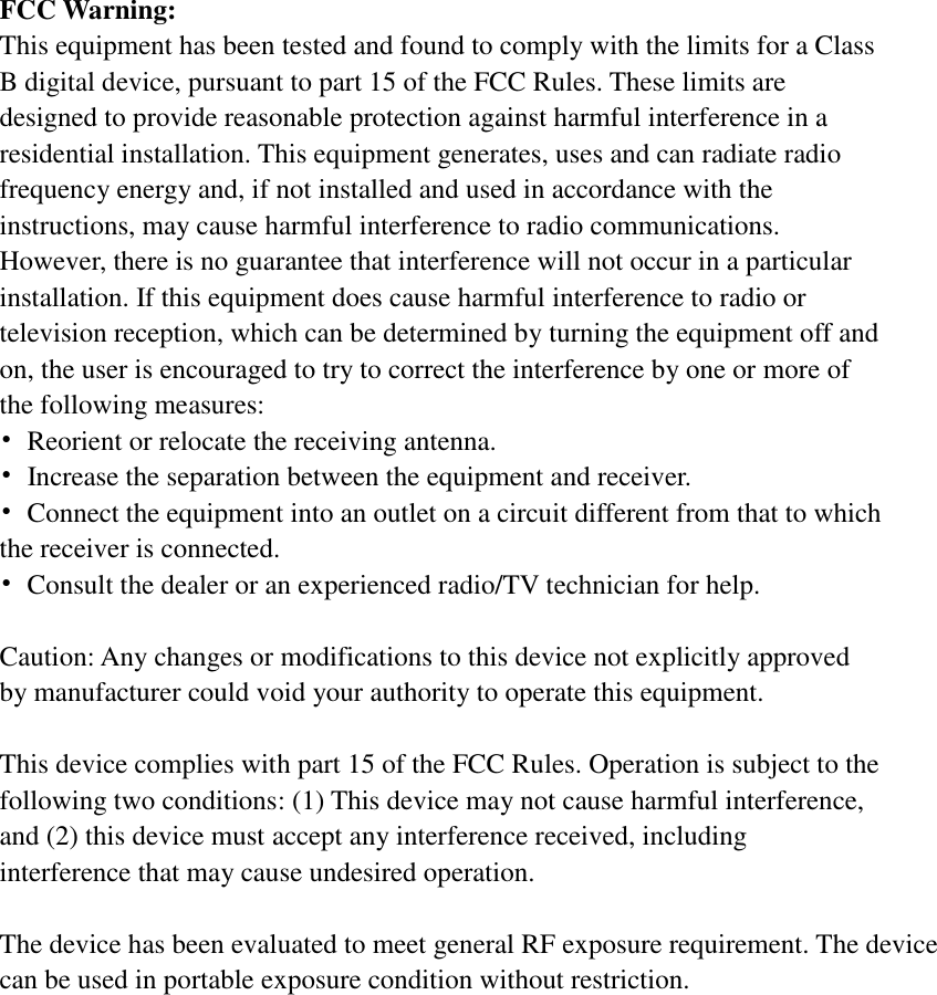 FCC Warning: This equipment has been tested and found to comply with the limits for a Class B digital device, pursuant to part 15 of the FCC Rules. These limits are designed to provide reasonable protection against harmful interference in a residential installation. This equipment generates, uses and can radiate radio frequency energy and, if not installed and used in accordance with the instructions, may cause harmful interference to radio communications. However, there is no guarantee that interference will not occur in a particular installation. If this equipment does cause harmful interference to radio or television reception, which can be determined by turning the equipment off and on, the user is encouraged to try to correct the interference by one or more of the following measures: &bull;  Reorient or relocate the receiving antenna. &bull;  Increase the separation between the equipment and receiver. &bull;  Connect the equipment into an outlet on a circuit different from that to which the receiver is connected. &bull;  Consult the dealer or an experienced radio/TV technician for help.  Caution: Any changes or modifications to this device not explicitly approved by manufacturer could void your authority to operate this equipment.  This device complies with part 15 of the FCC Rules. Operation is subject to the following two conditions: (1) This device may not cause harmful interference, and (2) this device must accept any interference received, including interference that may cause undesired operation.  The device has been evaluated to meet general RF exposure requirement. The device can be used in portable exposure condition without restriction.    