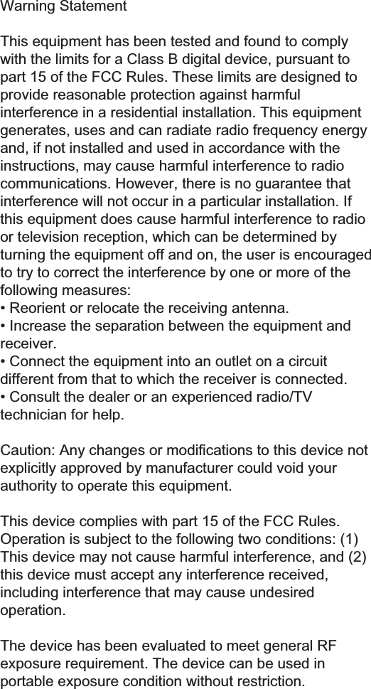 :DUQLQJ6WDWHPHQW7KLVHTXLSPHQWKDVEHHQWHVWHGDQGIRXQGWRFRPSO\ZLWKWKHOLPLWVIRUD&amp;ODVV%GLJLWDOGHYLFHSXUVXDQWWRSDUWRIWKH)&amp;&amp;5XOHV7KHVHOLPLWVDUHGHVLJQHGWRSURYLGHUHDVRQDEOHSURWHFWLRQDJDLQVWKDUPIXOLQWHUIHUHQFHLQDUHVLGHQWLDOLQVWDOODWLRQ7KLVHTXLSPHQWJHQHUDWHVXVHVDQGFDQUDGLDWHUDGLRIUHTXHQF\HQHUJ\DQGLIQRWLQVWDOOHGDQGXVHGLQDFFRUGDQFHZLWKWKHLQVWUXFWLRQVPD\FDXVHKDUPIXOLQWHUIHUHQFHWRUDGLRFRPPXQLFDWLRQV+RZHYHUWKHUHLVQRJXDUDQWHHWKDWLQWHUIHUHQFHZLOOQRWRFFXULQDSDUWLFXODULQVWDOODWLRQ,IWKLVHTXLSPHQWGRHVFDXVHKDUPIXOLQWHUIHUHQFHWRUDGLRRUWHOHYLVLRQUHFHSWLRQZKLFKFDQEHGHWHUPLQHGE\WXUQLQJWKHHTXLSPHQWRIIDQGRQWKHXVHULVHQFRXUDJHGWRWU\WRFRUUHFWWKHLQWHUIHUHQFHE\RQHRUPRUHRIWKHIROORZLQJPHDVXUHV5HRULHQWRUUHORFDWHWKHUHFHLYLQJDQWHQQD,QFUHDVHWKHVHSDUDWLRQEHWZHHQWKHHTXLSPHQWDQGUHFHLYHU&amp;RQQHFWWKHHTXLSPHQWLQWRDQRXWOHWRQDFLUFXLWGLIIHUHQWIURPWKDWWRZKLFKWKHUHFHLYHULVFRQQHFWHG&amp;RQVXOWWKHGHDOHURUDQH[SHULHQFHGUDGLR79WHFKQLFLDQIRUKHOS&amp;DXWLRQ$Q\FKDQJHVRUPRGL&iquest;FDWLRQVWRWKLVGHYLFHQRWH[SOLFLWO\DSSURYHGE\PDQXIDFWXUHUFRXOGYRLG\RXUDXWKRULW\WRRSHUDWHWKLVHTXLSPHQW7KLVGHYLFHFRPSOLHVZLWKSDUWRIWKH)&amp;&amp;5XOHV2SHUDWLRQLVVXEMHFWWRWKHIROORZLQJWZRFRQGLWLRQV7KLVGHYLFHPD\QRWFDXVHKDUPIXOLQWHUIHUHQFHDQGWKLVGHYLFHPXVWDFFHSWDQ\LQWHUIHUHQFHUHFHLYHGLQFOXGLQJLQWHUIHUHQFHWKDWPD\FDXVHXQGHVLUHGRSHUDWLRQ7KHGHYLFHKDVEHHQHYDOXDWHGWRPHHWJHQHUDO5)H[SRVXUHUHTXLUHPHQW7KHGHYLFHFDQEHXVHGLQSRUWDEOHH[SRVXUHFRQGLWLRQZLWKRXWUHVWULFWLRQ