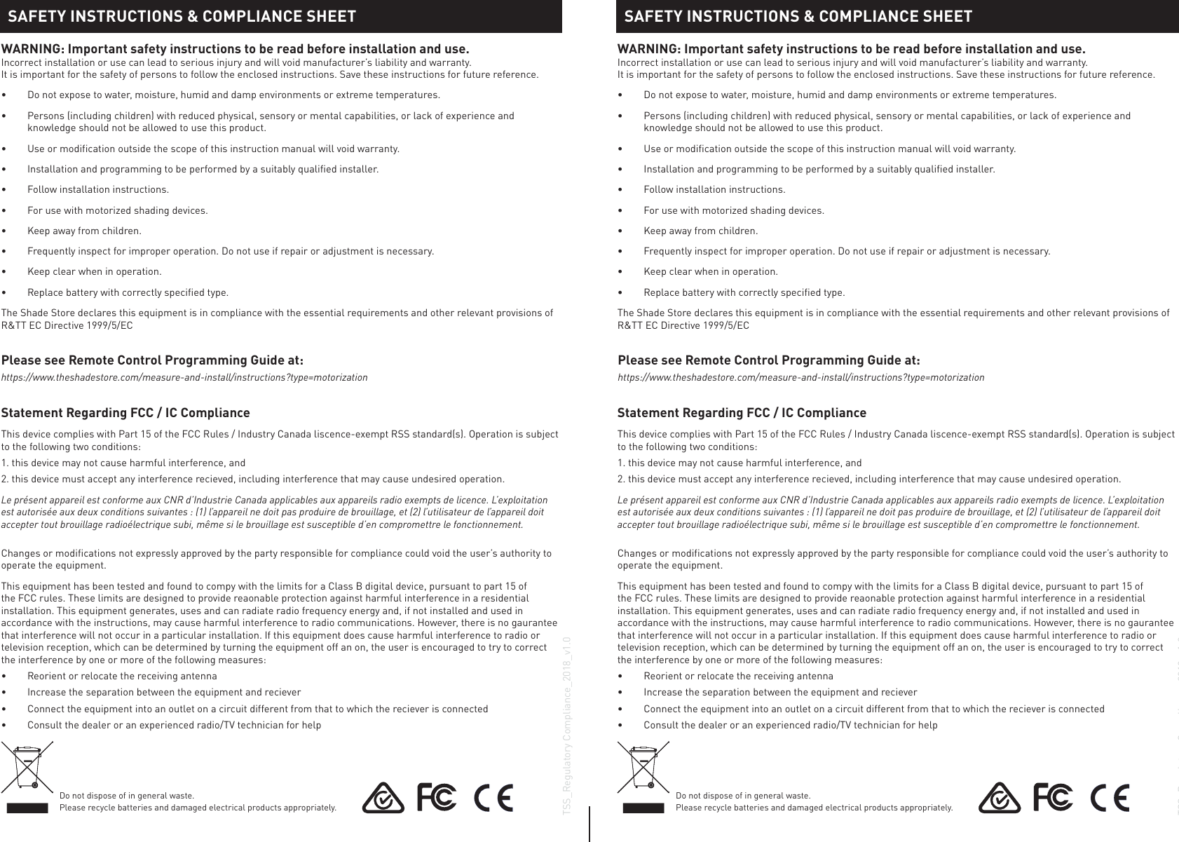 Statement Regarding FCC / IC Compliance This device complies with Part 15 of the FCC Rules / Industry Canada liscence-exempt RSS standard(s). Operation is subject to the following two conditions:1. this device may not cause harmful interference, and2. this device must accept any interference recieved, including interference that may cause undesired operation.Le présent appareil est conforme aux CNR d’Industrie Canada applicables aux appareils radio exempts de licence. L’exploitation est autorisée aux deux conditions suivantes : (1) l’appareil ne doit pas produire de brouillage, et (2) l’utilisateur de l’appareil doit accepter tout brouillage radioélectrique subi, même si le brouillage est susceptible d’en compromettre le fonctionnement.Changes or modifications not expressly approved by the party responsible for compliance could void the user’s authority to operate the equipment.This equipment has been tested and found to compy with the limits for a Class B digital device, pursuant to part 15 of the FCC rules. These limits are designed to provide reaonable protection against harmful interference in a residential installation. This equipment generates, uses and can radiate radio frequency energy and, if not installed and used in accordance with the instructions, may cause harmful interference to radio communications. However, there is no gaurantee that interference will not occur in a particular installation. If this equipment does cause harmful interference to radio or television reception, which can be determined by turning the equipment off an on, the user is encouraged to try to correct the interference by one or more of the following measures:•  Reorient or relocate the receiving antenna•  Increase the separation between the equipment and reciever•  Connect the equipment into an outlet on a circuit different from that to which the reciever is connected•  Consult the dealer or an experienced radio/TV technician for helpStatement Regarding FCC / IC Compliance This device complies with Part 15 of the FCC Rules / Industry Canada liscence-exempt RSS standard(s). Operation is subject to the following two conditions:1. this device may not cause harmful interference, and2. this device must accept any interference recieved, including interference that may cause undesired operation.Le présent appareil est conforme aux CNR d’Industrie Canada applicables aux appareils radio exempts de licence. L’exploitation est autorisée aux deux conditions suivantes : (1) l’appareil ne doit pas produire de brouillage, et (2) l’utilisateur de l’appareil doit accepter tout brouillage radioélectrique subi, même si le brouillage est susceptible d’en compromettre le fonctionnement.Changes or modifications not expressly approved by the party responsible for compliance could void the user’s authority to operate the equipment.This equipment has been tested and found to compy with the limits for a Class B digital device, pursuant to part 15 of the FCC rules. These limits are designed to provide reaonable protection against harmful interference in a residential installation. This equipment generates, uses and can radiate radio frequency energy and, if not installed and used in accordance with the instructions, may cause harmful interference to radio communications. However, there is no gaurantee that interference will not occur in a particular installation. If this equipment does cause harmful interference to radio or television reception, which can be determined by turning the equipment off an on, the user is encouraged to try to correct the interference by one or more of the following measures:•  Reorient or relocate the receiving antenna•  Increase the separation between the equipment and reciever•  Connect the equipment into an outlet on a circuit different from that to which the reciever is connected•  Consult the dealer or an experienced radio/TV technician for helpTSS_Regulatory Compliance_2018_v1.0TSS_Regulatory Compliance_2018_v1.0Do not dispose of in general waste. Please recycle batteries and damaged electrical products appropriately.Do not dispose of in general waste. Please recycle batteries and damaged electrical products appropriately.WARNING: Important safety instructions to be read before installation and use. Incorrect installation or use can lead to serious injury and will void manufacturer’s liability and warranty. It is important for the safety of persons to follow the enclosed instructions. Save these instructions for future reference.•  Do not expose to water, moisture, humid and damp environments or extreme temperatures.•  Persons (including children) with reduced physical, sensory or mental capabilities, or lack of experience and knowledge should not be allowed to use this product.•  Use or modification outside the scope of this instruction manual will void warranty.•  Installation and programming to be performed by a suitably qualified installer.•  Follow installation instructions.•  For use with motorized shading devices.•  Keep away from children.•  Frequently inspect for improper operation. Do not use if repair or adjustment is necessary.•  Keep clear when in operation.•  Replace battery with correctly specified type.The Shade Store declares this equipment is in compliance with the essential requirements and other relevant provisions of R&amp;TT EC Directive 1999/5/ECWARNING: Important safety instructions to be read before installation and use. Incorrect installation or use can lead to serious injury and will void manufacturer’s liability and warranty. It is important for the safety of persons to follow the enclosed instructions. Save these instructions for future reference.•  Do not expose to water, moisture, humid and damp environments or extreme temperatures.•  Persons (including children) with reduced physical, sensory or mental capabilities, or lack of experience and knowledge should not be allowed to use this product.•  Use or modification outside the scope of this instruction manual will void warranty.•  Installation and programming to be performed by a suitably qualified installer.•  Follow installation instructions.•  For use with motorized shading devices.•  Keep away from children.•  Frequently inspect for improper operation. Do not use if repair or adjustment is necessary.•  Keep clear when in operation.•  Replace battery with correctly specified type.The Shade Store declares this equipment is in compliance with the essential requirements and other relevant provisions of R&amp;TT EC Directive 1999/5/ECSAFETY INSTRUCTIONS &amp; COMPLIANCE SHEET SAFETY INSTRUCTIONS &amp; COMPLIANCE SHEETPlease see Remote Control Programming Guide at:https://www.theshadestore.com/measure-and-install/instructions?type=motorizationPlease see Remote Control Programming Guide at:https://www.theshadestore.com/measure-and-install/instructions?type=motorization