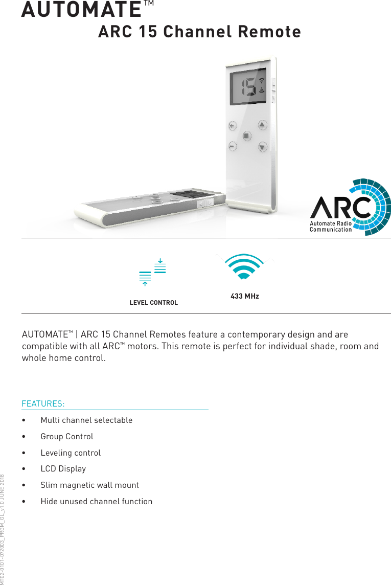 AUTOMATE™       ARC 15 Channel RemoteFEATURES:•  Multi channel selectable•  Group Control•  Leveling control•  LCD Display•  Slim magnetic wall mount•  Hide unused channel functionAUTOMATE™ | ARC 15 Channel Remotes feature a contemporary design and are compatible with all ARC™ motors. This remote is perfect for individual shade, room and whole home control.MT02-0101-072003_PRGM_GL_v1.0 JUNE 2018433 MHzLEVEL CONTROL