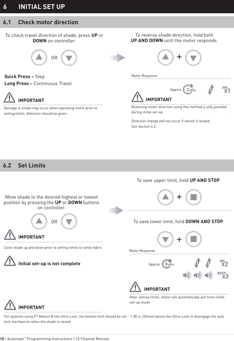 10 | Automate™ Programming Instructions | 15 Channel Remote OROR    Check motor direction6.1Damage to shade may occur when operating motor prior to setting limits. Attention should be given.Reversing motor direction using this method is only possible during initial set-upDirection change will not occur if switch is locked.    See Section 6.3.To check travel direction of shade, press UP or DOWN on controller.Quick Press = StepLong Press = Continuous TravelTo reverse shade direction, hold both              UP AND DOWN until the motor responds.Approx.Motor ResponseIMPORTANT IMPORTANT6  INITIAL SET UP SECS5Set Limits6.2Cycle shade up and down prior to setting limits to settle fabricFor systems using FT Motors &amp; the Ultra Lock, the bottom limit should be set ~ 1.38 in. (35mm) below the Ultra-Lock to disengage the auto lock mechanism when the shade is raised.After setting limits, motor will automatically exit from initial set-up mode.Move shade to the desired highest or lowest position by pressing the UP or DOWN buttons on controller.To save upper limit, hold UP AND STOP.To save lower limit, hold DOWN AND STOP.Motor ResponseIMPORTANTIMPORTANTInitial set-up is not completeIMPORTANTApprox.+++